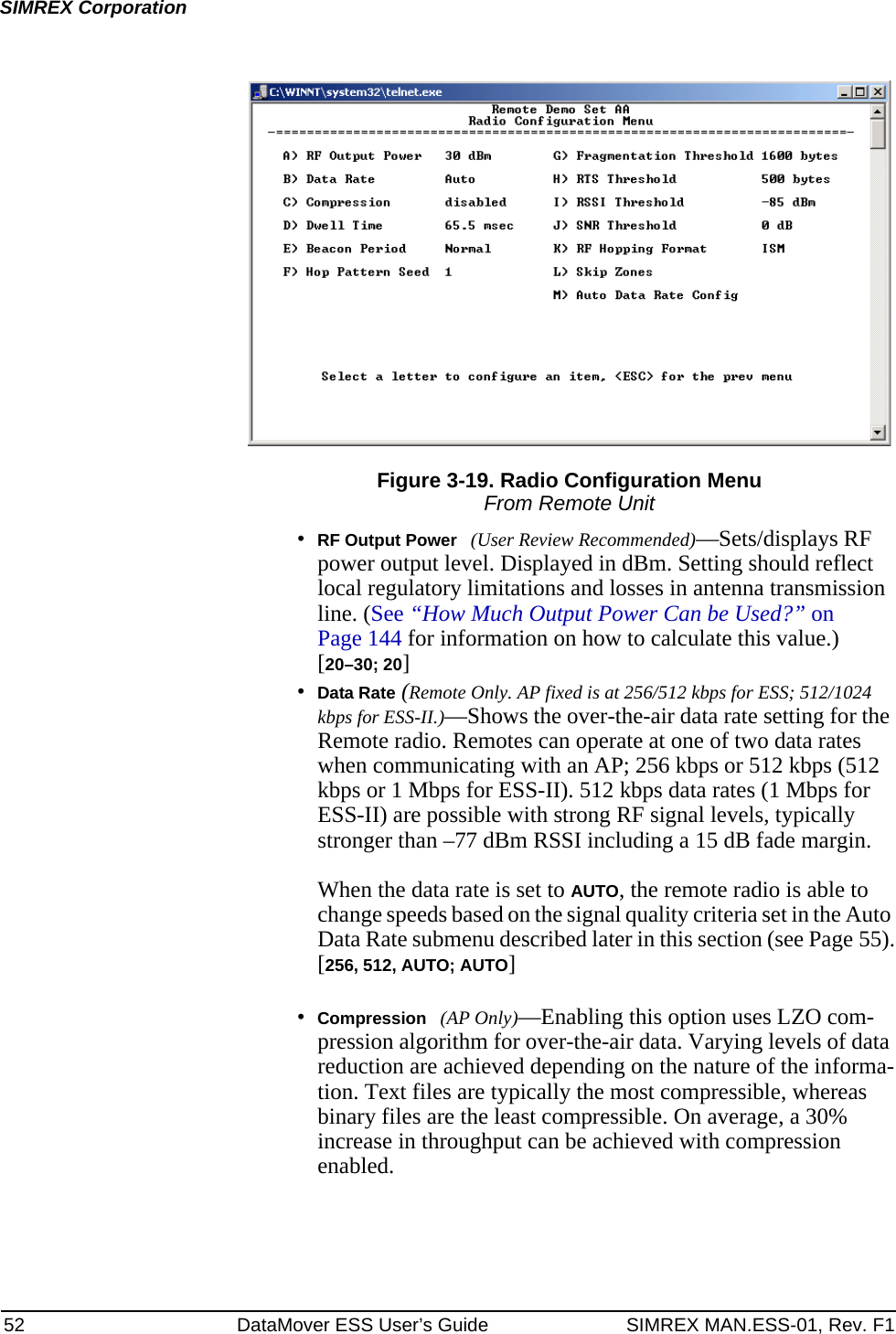 52 DataMover ESS User’s Guide SIMREX MAN.ESS-01, Rev. F1SIMREX CorporationFigure 3-19. Radio Configuration MenuFrom Remote Unit•RF Output Power (User Review Recommended)—Sets/displays RF power output level. Displayed in dBm. Setting should reflect local regulatory limitations and losses in antenna transmission line. (See “How Much Output Power Can be Used?” on Page 144 for information on how to calculate this value.)[20–30; 20]•Data Rate (Remote Only. AP fixed is at 256/512 kbps for ESS; 512/1024 kbps for ESS-II.)—Shows the over-the-air data rate setting for the Remote radio. Remotes can operate at one of two data rates when communicating with an AP; 256 kbps or 512 kbps (512 kbps or 1 Mbps for ESS-II). 512 kbps data rates (1 Mbps for ESS-II) are possible with strong RF signal levels, typically stronger than –77 dBm RSSI including a 15 dB fade margin.When the data rate is set to AUTO, the remote radio is able to change speeds based on the signal quality criteria set in the Auto Data Rate submenu described later in this section (see Page 55).[256, 512, AUTO; AUTO]•Compression (AP Only)—Enabling this option uses LZO com-pression algorithm for over-the-air data. Varying levels of data reduction are achieved depending on the nature of the informa-tion. Text files are typically the most compressible, whereas binary files are the least compressible. On average, a 30% increase in throughput can be achieved with compression enabled.