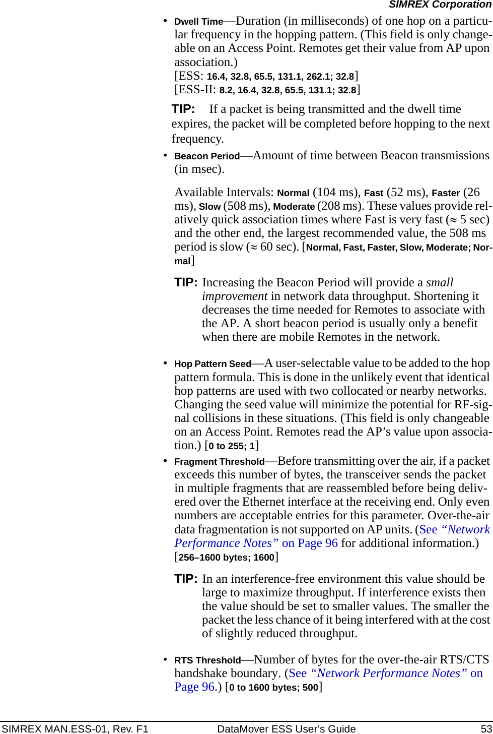 SIMREX MAN.ESS-01, Rev. F1 DataMover ESS User’s Guide 53SIMREX Corporation•Dwell Time—Duration (in milliseconds) of one hop on a particu-lar frequency in the hopping pattern. (This field is only change-able on an Access Point. Remotes get their value from AP upon association.) [ESS: 16.4, 32.8, 65.5, 131.1, 262.1; 32.8][ESS-II: 8.2, 16.4, 32.8, 65.5, 131.1; 32.8]TIP: If a packet is being transmitted and the dwell time expires, the packet will be completed before hopping to the next frequency. •Beacon Period—Amount of time between Beacon transmissions (in msec).Available Intervals: Normal (104 ms), Fast (52 ms), Faster (26 ms), Slow (508 ms), Moderate (208 ms). These values provide rel-atively quick association times where Fast is very fast (≈5 sec) and the other end, the largest recommended value, the 508 ms period is slow (≈60 sec). [Normal, Fast, Faster, Slow, Moderate; Nor-mal]TIP: Increasing the Beacon Period will provide a small improvement in network data throughput. Shortening it decreases the time needed for Remotes to associate with the AP. A short beacon period is usually only a benefit when there are mobile Remotes in the network.•Hop Pattern Seed—A user-selectable value to be added to the hop pattern formula. This is done in the unlikely event that identical hop patterns are used with two collocated or nearby networks. Changing the seed value will minimize the potential for RF-sig-nal collisions in these situations. (This field is only changeable on an Access Point. Remotes read the AP’s value upon associa-tion.) [0 to 255; 1]•Fragment Threshold—Before transmitting over the air, if a packet exceeds this number of bytes, the transceiver sends the packet in multiple fragments that are reassembled before being deliv-ered over the Ethernet interface at the receiving end. Only even numbers are acceptable entries for this parameter. Over-the-air data fragmentation is not supported on AP units. (See “Network Performance Notes” on Page 96 for additional information.) [256–1600 bytes; 1600]TIP: In an interference-free environment this value should be large to maximize throughput. If interference exists then the value should be set to smaller values. The smaller the packet the less chance of it being interfered with at the cost of slightly reduced throughput.•RTS Threshold—Number of bytes for the over-the-air RTS/CTS handshake boundary. (See “Network Performance Notes” on Page 96.) [0 to 1600 bytes; 500]