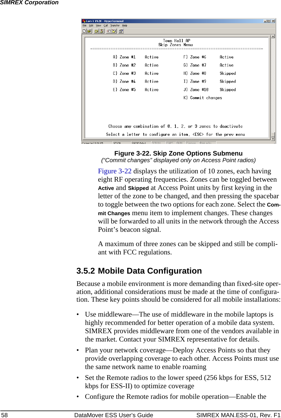 58 DataMover ESS User’s Guide SIMREX MAN.ESS-01, Rev. F1SIMREX CorporationFigure 3-22. Skip Zone Options Submenu(“Commit changes” displayed only on Access Point radios)Figure 3-22 displays the utilization of 10 zones, each having eight RF operating frequencies. Zones can be toggled between Active and Skipped at Access Point units by first keying in the letter of the zone to be changed, and then pressing the spacebar to toggle between the two options for each zone. Select the Com-mit Changes menu item to implement changes. These changes will be forwarded to all units in the network through the Access Point’s beacon signal.A maximum of three zones can be skipped and still be compli-ant with FCC regulations.3.5.2 Mobile Data ConfigurationBecause a mobile environment is more demanding than fixed-site oper-ation, additional considerations must be made at the time of configura-tion. These key points should be considered for all mobile installations:• Use middleware—The use of middleware in the mobile laptops is highly recommended for better operation of a mobile data system. SIMREX provides middleware from one of the vendors available in the market. Contact your SIMREX representative for details.• Plan your network coverage—Deploy Access Points so that they provide overlapping coverage to each other. Access Points must use the same network name to enable roaming• Set the Remote radios to the lower speed (256 kbps for ESS, 512 kbps for ESS-II) to optimize coverage• Configure the Remote radios for mobile operation—Enable the 