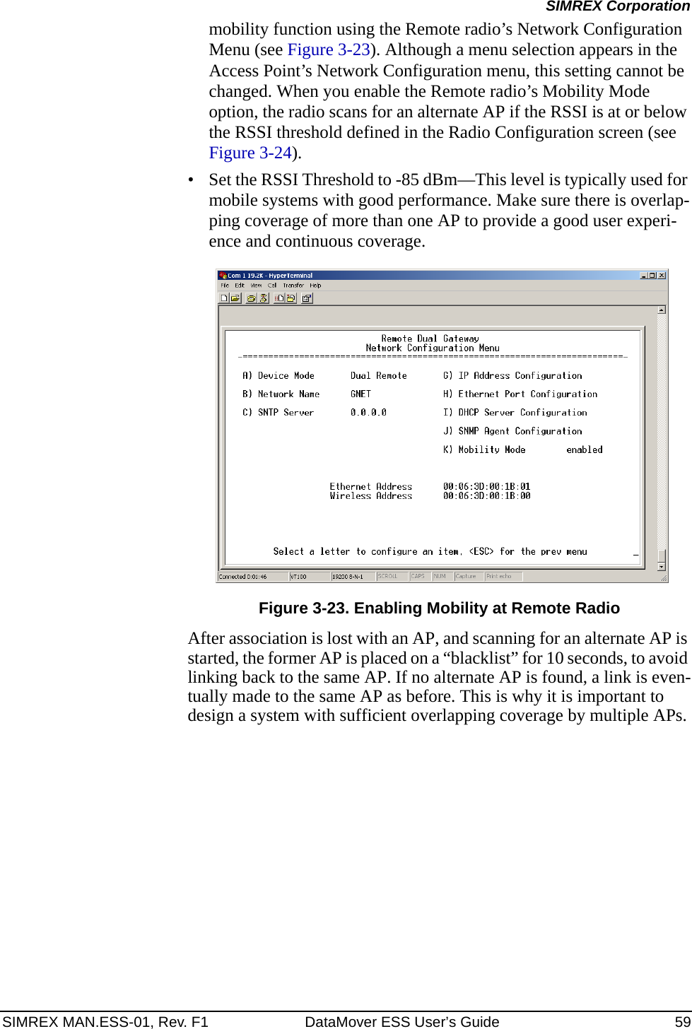 SIMREX MAN.ESS-01, Rev. F1 DataMover ESS User’s Guide 59SIMREX Corporationmobility function using the Remote radio’s Network Configuration Menu (see Figure 3-23). Although a menu selection appears in the Access Point’s Network Configuration menu, this setting cannot be changed. When you enable the Remote radio’s Mobility Mode option, the radio scans for an alternate AP if the RSSI is at or below the RSSI threshold defined in the Radio Configuration screen (see Figure 3-24).• Set the RSSI Threshold to -85 dBm—This level is typically used for mobile systems with good performance. Make sure there is overlap-ping coverage of more than one AP to provide a good user experi-ence and continuous coverage.Invisible place holderFigure 3-23. Enabling Mobility at Remote RadioAfter association is lost with an AP, and scanning for an alternate AP is started, the former AP is placed on a “blacklist” for 10 seconds, to avoid linking back to the same AP. If no alternate AP is found, a link is even-tually made to the same AP as before. This is why it is important to design a system with sufficient overlapping coverage by multiple APs.