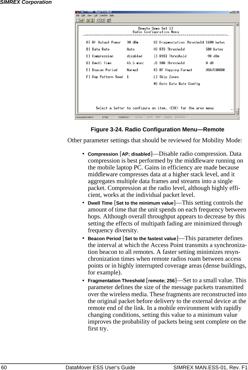 60 DataMover ESS User’s Guide SIMREX MAN.ESS-01, Rev. F1SIMREX CorporationInvisible place holderFigure 3-24. Radio Configuration Menu—RemoteOther parameter settings that should be reviewed for Mobility Mode:•Compression [AP; disabled]—Disable radio compression. Data compression is best performed by the middleware running on the mobile laptop PC. Gains in efficiency are made because middleware compresses data at a higher stack level, and it aggregates multiple data frames and streams into a single packet. Compression at the radio level, although highly effi-cient, works at the individual packet level.•Dwell Time [Set to the minimum value]—This setting controls the amount of time that the unit spends on each frequency between hops. Although overall throughput appears to decrease by this setting the effects of multipath fading are minimized through frequency diversity.•Beacon Period [Set to the fastest value]—This parameter defines the interval at which the Access Point transmits a synchroniza-tion beacon to all remotes. A faster setting minimizes resyn-chronization times when remote radios roam between access points or in highly interrupted coverage areas (dense buildings, for example).•Fragmentation Threshold [remote; 256]—Set to a small value. This parameter defines the size of the message packets transmitted over the wireless media. These fragments are reconstructed into the original packet before delivery to the external device at the remote end of the link. In a mobile environment with rapidly changing conditions, setting this value to a minimum value improves the probability of packets being sent complete on the first try.
