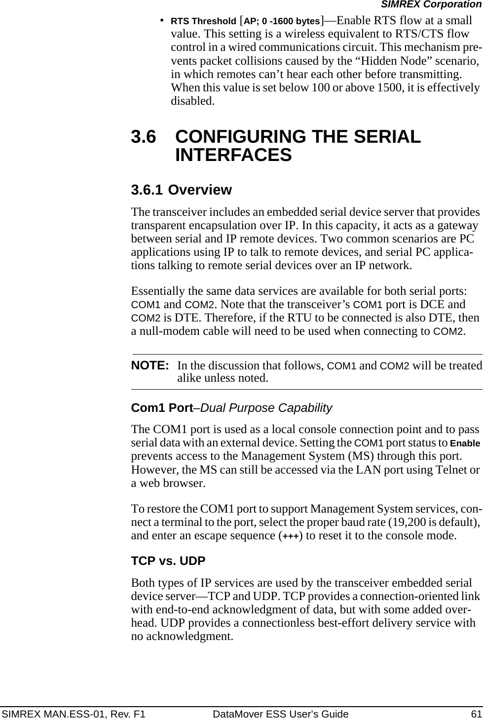 SIMREX MAN.ESS-01, Rev. F1 DataMover ESS User’s Guide 61SIMREX Corporation•RTS Threshold [AP; 0 -1600 bytes]—Enable RTS flow at a small value. This setting is a wireless equivalent to RTS/CTS flow control in a wired communications circuit. This mechanism pre-vents packet collisions caused by the “Hidden Node” scenario, in which remotes can’t hear each other before transmitting. When this value is set below 100 or above 1500, it is effectively disabled.3.6 CONFIGURING THE SERIAL INTERFACES3.6.1 OverviewThe transceiver includes an embedded serial device server that provides transparent encapsulation over IP. In this capacity, it acts as a gateway between serial and IP remote devices. Two common scenarios are PC applications using IP to talk to remote devices, and serial PC applica-tions talking to remote serial devices over an IP network.Essentially the same data services are available for both serial ports: COM1 and COM2. Note that the transceiver’s COM1 port is DCE and COM2 is DTE. Therefore, if the RTU to be connected is also DTE, then a null-modem cable will need to be used when connecting to COM2.NOTE: In the discussion that follows, COM1 and COM2 will be treatedalike unless noted.Com1 Port–Dual Purpose CapabilityThe COM1 port is used as a local console connection point and to pass serial data with an external device. Setting the COM1 port status to Enable prevents access to the Management System (MS) through this port. However, the MS can still be accessed via the LAN port using Telnet or a web browser.To restore the COM1 port to support Management System services, con-nect a terminal to the port, select the proper baud rate (19,200 is default), and enter an escape sequence (+++) to reset it to the console mode.TCP vs. UDPBoth types of IP services are used by the transceiver embedded serial device server—TCP and UDP. TCP provides a connection-oriented link with end-to-end acknowledgment of data, but with some added over-head. UDP provides a connectionless best-effort delivery service with no acknowledgment.