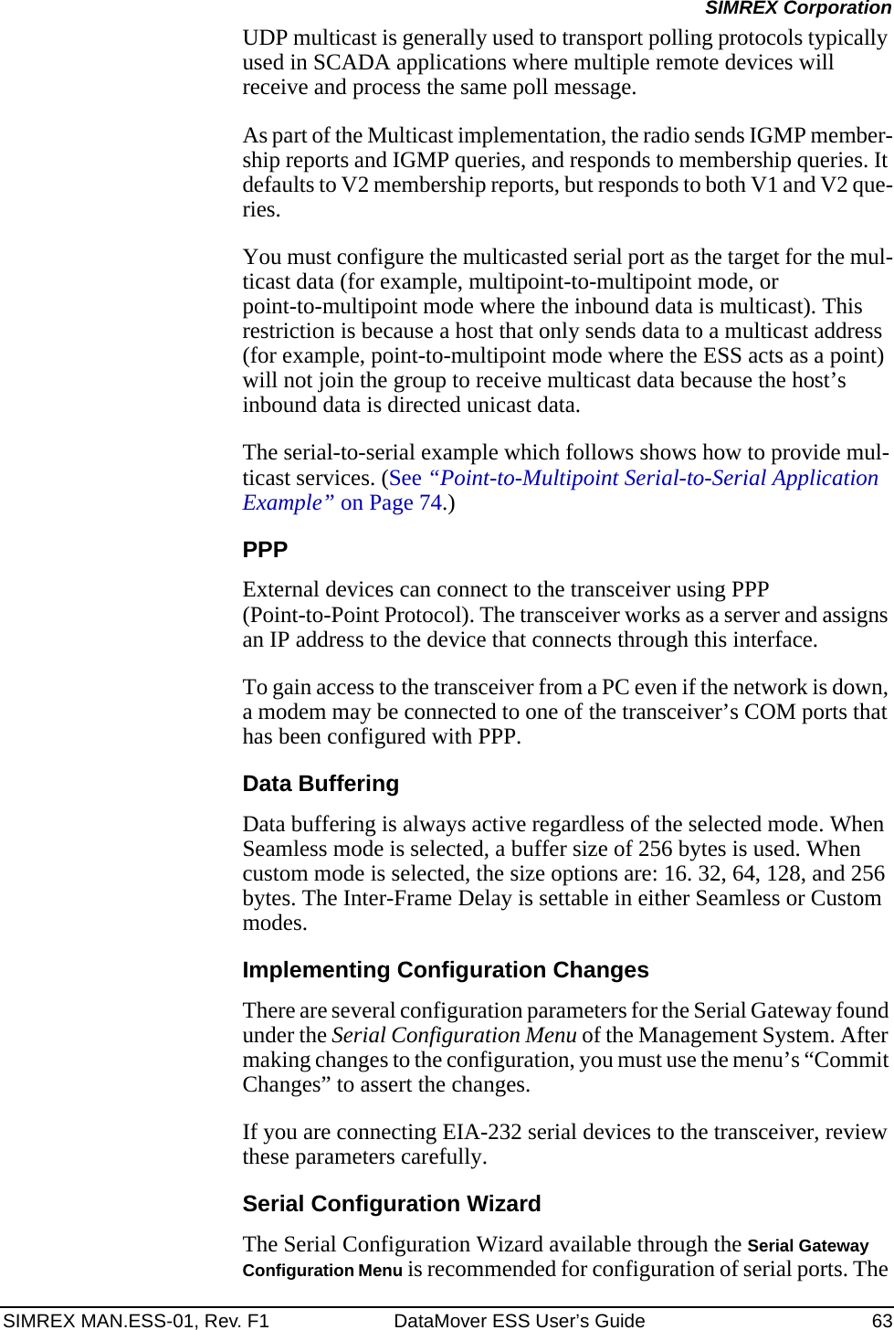 SIMREX MAN.ESS-01, Rev. F1 DataMover ESS User’s Guide 63SIMREX CorporationUDP multicast is generally used to transport polling protocols typically used in SCADA applications where multiple remote devices will receive and process the same poll message.As part of the Multicast implementation, the radio sends IGMP member-ship reports and IGMP queries, and responds to membership queries. It defaults to V2 membership reports, but responds to both V1 and V2 que-ries. You must configure the multicasted serial port as the target for the mul-ticast data (for example, multipoint-to-multipoint mode, or point-to-multipoint mode where the inbound data is multicast). This restriction is because a host that only sends data to a multicast address (for example, point-to-multipoint mode where the ESS acts as a point) will not join the group to receive multicast data because the host’s inbound data is directed unicast data.The serial-to-serial example which follows shows how to provide mul-ticast services. (See “Point-to-Multipoint Serial-to-Serial Application Example” on Page 74.)PPPExternal devices can connect to the transceiver using PPP (Point-to-Point Protocol). The transceiver works as a server and assigns an IP address to the device that connects through this interface.To gain access to the transceiver from a PC even if the network is down, a modem may be connected to one of the transceiver’s COM ports that has been configured with PPP.Data BufferingData buffering is always active regardless of the selected mode. When Seamless mode is selected, a buffer size of 256 bytes is used. When custom mode is selected, the size options are: 16. 32, 64, 128, and 256 bytes. The Inter-Frame Delay is settable in either Seamless or Custom modes.Implementing Configuration ChangesThere are several configuration parameters for the Serial Gateway found under the Serial Configuration Menu of the Management System. After making changes to the configuration, you must use the menu’s “Commit Changes” to assert the changes.If you are connecting EIA-232 serial devices to the transceiver, review these parameters carefully.Serial Configuration WizardThe Serial Configuration Wizard available through the Serial Gateway Configuration Menu is recommended for configuration of serial ports. The 
