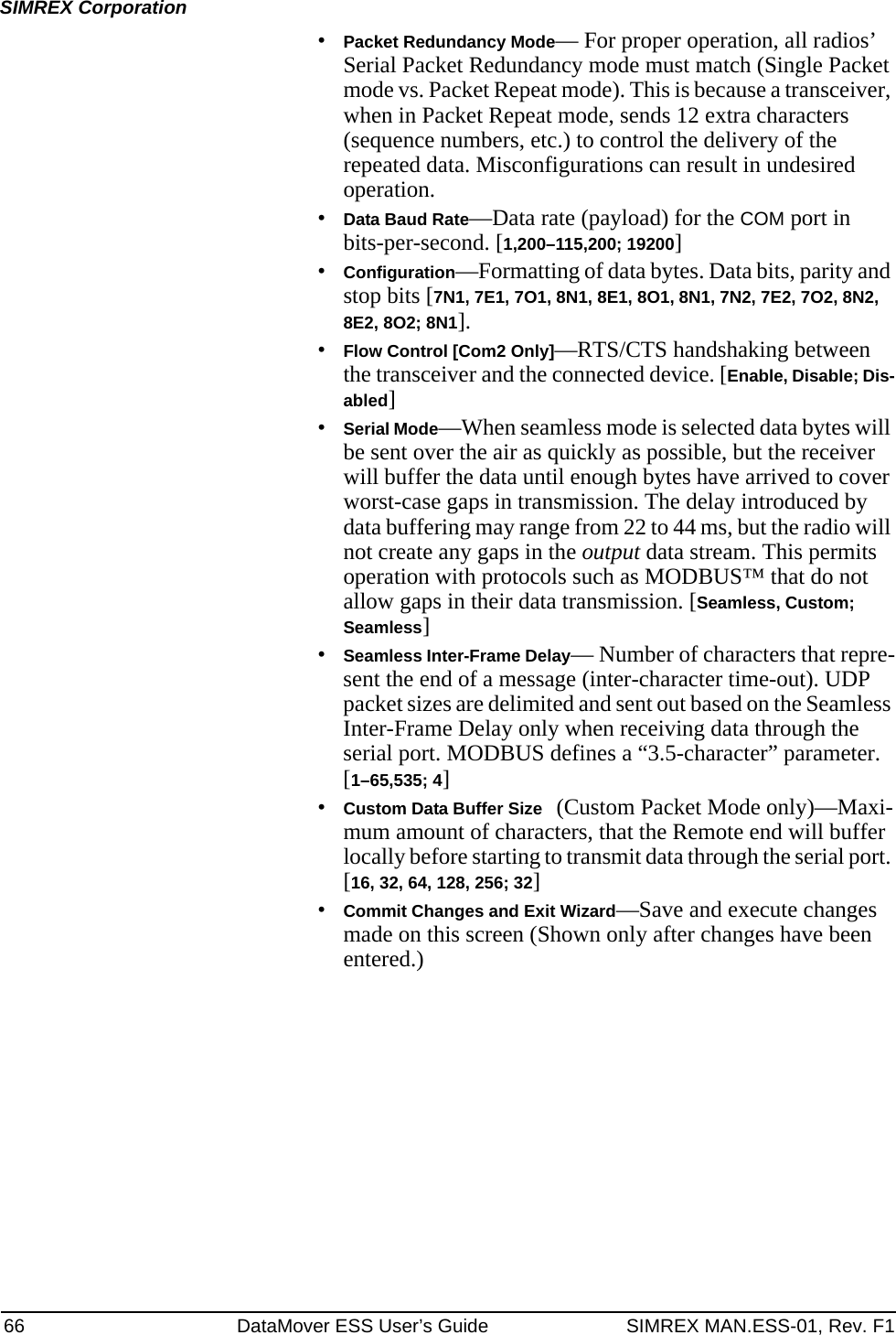 66 DataMover ESS User’s Guide SIMREX MAN.ESS-01, Rev. F1SIMREX Corporation•Packet Redundancy Mode— For proper operation, all radios’ Serial Packet Redundancy mode must match (Single Packet mode vs. Packet Repeat mode). This is because a transceiver, when in Packet Repeat mode, sends 12 extra characters (sequence numbers, etc.) to control the delivery of the repeated data. Misconfigurations can result in undesired operation.•Data Baud Rate—Data rate (payload) for the COM port in bits-per-second. [1,200–115,200; 19200] •Configuration—Formatting of data bytes. Data bits, parity and stop bits [7N1, 7E1, 7O1, 8N1, 8E1, 8O1, 8N1, 7N2, 7E2, 7O2, 8N2, 8E2, 8O2; 8N1].•Flow Control [Com2 Only]—RTS/CTS handshaking between the transceiver and the connected device. [Enable, Disable; Dis-abled]•Serial Mode—When seamless mode is selected data bytes will be sent over the air as quickly as possible, but the receiver will buffer the data until enough bytes have arrived to cover worst-case gaps in transmission. The delay introduced by data buffering may range from 22 to 44 ms, but the radio will not create any gaps in the output data stream. This permits operation with protocols such as MODBUS™ that do not allow gaps in their data transmission. [Seamless, Custom; Seamless]•Seamless Inter-Frame Delay— Number of characters that repre-sent the end of a message (inter-character time-out). UDP packet sizes are delimited and sent out based on the Seamless Inter-Frame Delay only when receiving data through the serial port. MODBUS defines a “3.5-character” parameter. [1–65,535; 4]•Custom Data Buffer Size (Custom Packet Mode only)—Maxi-mum amount of characters, that the Remote end will buffer locally before starting to transmit data through the serial port. [16, 32, 64, 128, 256; 32]•Commit Changes and Exit Wizard—Save and execute changes made on this screen (Shown only after changes have been entered.)