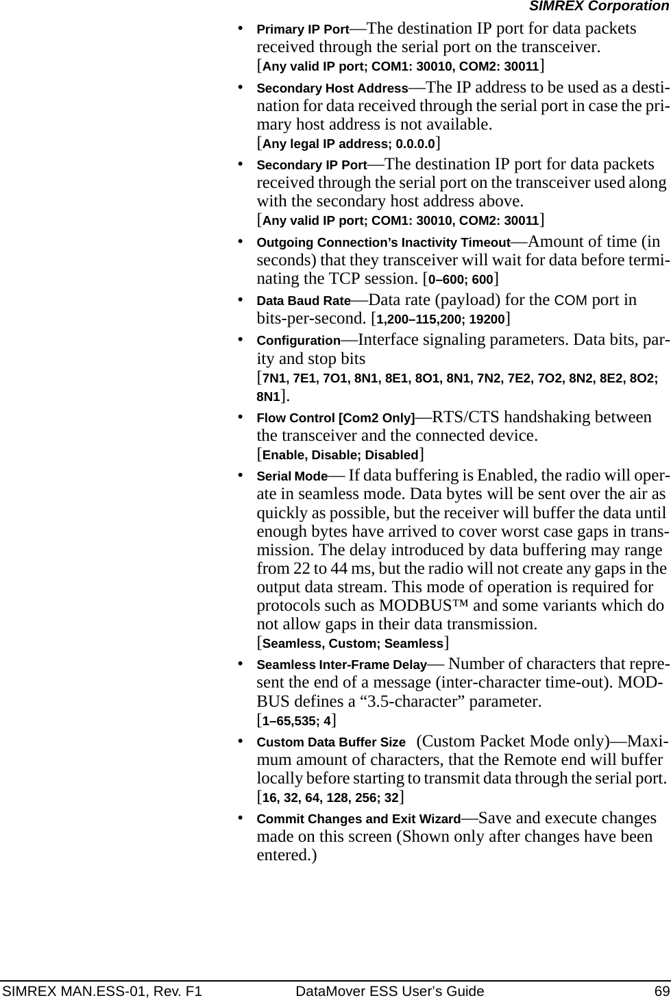 SIMREX MAN.ESS-01, Rev. F1 DataMover ESS User’s Guide 69SIMREX Corporation•Primary IP Port—The destination IP port for data packets received through the serial port on the transceiver.[Any valid IP port; COM1: 30010, COM2: 30011]•Secondary Host Address—The IP address to be used as a desti-nation for data received through the serial port in case the pri-mary host address is not available.[Any legal IP address; 0.0.0.0]•Secondary IP Port—The destination IP port for data packets received through the serial port on the transceiver used along with the secondary host address above.[Any valid IP port; COM1: 30010, COM2: 30011]•Outgoing Connection’s Inactivity Timeout—Amount of time (in seconds) that they transceiver will wait for data before termi-nating the TCP session. [0–600; 600]•Data Baud Rate—Data rate (payload) for the COM port in bits-per-second. [1,200–115,200; 19200] •Configuration—Interface signaling parameters. Data bits, par-ity and stop bits [7N1, 7E1, 7O1, 8N1, 8E1, 8O1, 8N1, 7N2, 7E2, 7O2, 8N2, 8E2, 8O2; 8N1].•Flow Control [Com2 Only]—RTS/CTS handshaking between the transceiver and the connected device.[Enable, Disable; Disabled]•Serial Mode— If data buffering is Enabled, the radio will oper-ate in seamless mode. Data bytes will be sent over the air as quickly as possible, but the receiver will buffer the data until enough bytes have arrived to cover worst case gaps in trans-mission. The delay introduced by data buffering may range from 22 to 44 ms, but the radio will not create any gaps in the output data stream. This mode of operation is required for protocols such as MODBUS™ and some variants which do not allow gaps in their data transmission.[Seamless, Custom; Seamless]•Seamless Inter-Frame Delay— Number of characters that repre-sent the end of a message (inter-character time-out). MOD-BUS defines a “3.5-character” parameter.[1–65,535; 4]•Custom Data Buffer Size (Custom Packet Mode only)—Maxi-mum amount of characters, that the Remote end will buffer locally before starting to transmit data through the serial port. [16, 32, 64, 128, 256; 32]•Commit Changes and Exit Wizard—Save and execute changes made on this screen (Shown only after changes have been entered.)