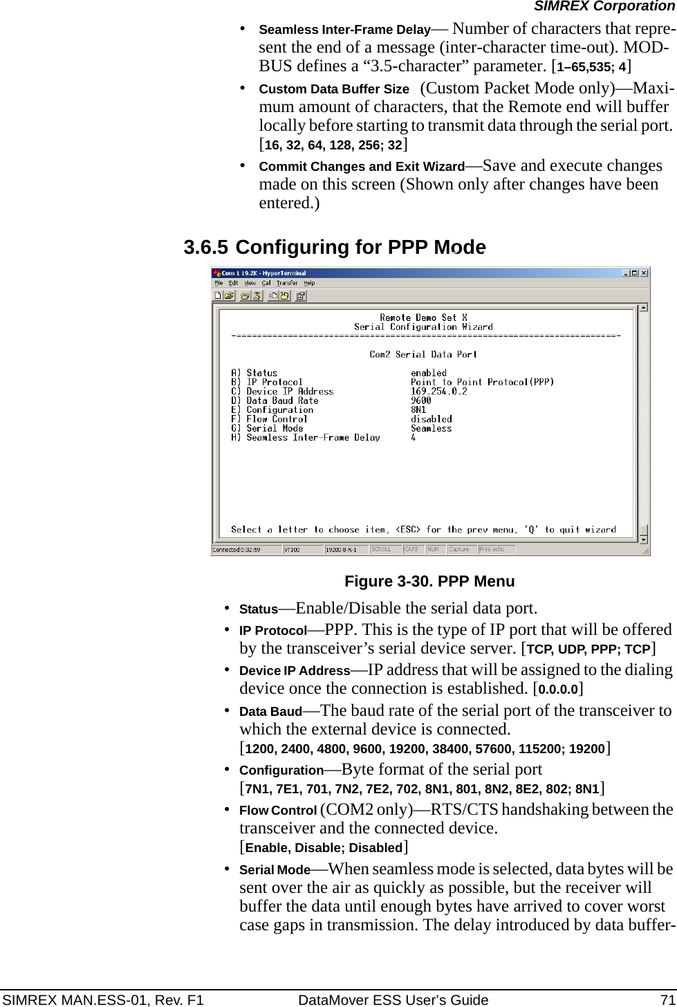 SIMREX MAN.ESS-01, Rev. F1 DataMover ESS User’s Guide 71SIMREX Corporation•Seamless Inter-Frame Delay— Number of characters that repre-sent the end of a message (inter-character time-out). MOD-BUS defines a “3.5-character” parameter. [1–65,535; 4]•Custom Data Buffer Size (Custom Packet Mode only)—Maxi-mum amount of characters, that the Remote end will buffer locally before starting to transmit data through the serial port. [16, 32, 64, 128, 256; 32]•Commit Changes and Exit Wizard—Save and execute changes made on this screen (Shown only after changes have been entered.)3.6.5 Configuring for PPP ModeInvisible place holderFigure 3-30. PPP Menu•Status—Enable/Disable the serial data port. •IP Protocol—PPP. This is the type of IP port that will be offered by the transceiver’s serial device server. [TCP, UDP, PPP; TCP]•Device IP Address—IP address that will be assigned to the dialing device once the connection is established. [0.0.0.0]•Data Baud—The baud rate of the serial port of the transceiver to which the external device is connected.[1200, 2400, 4800, 9600, 19200, 38400, 57600, 115200; 19200]•Configuration—Byte format of the serial port [7N1, 7E1, 701, 7N2, 7E2, 702, 8N1, 801, 8N2, 8E2, 802; 8N1]•Flow Control (COM2 only)—RTS/CTS handshaking between the transceiver and the connected device. [Enable, Disable; Disabled]•Serial Mode—When seamless mode is selected, data bytes will be sent over the air as quickly as possible, but the receiver will buffer the data until enough bytes have arrived to cover worst case gaps in transmission. The delay introduced by data buffer-