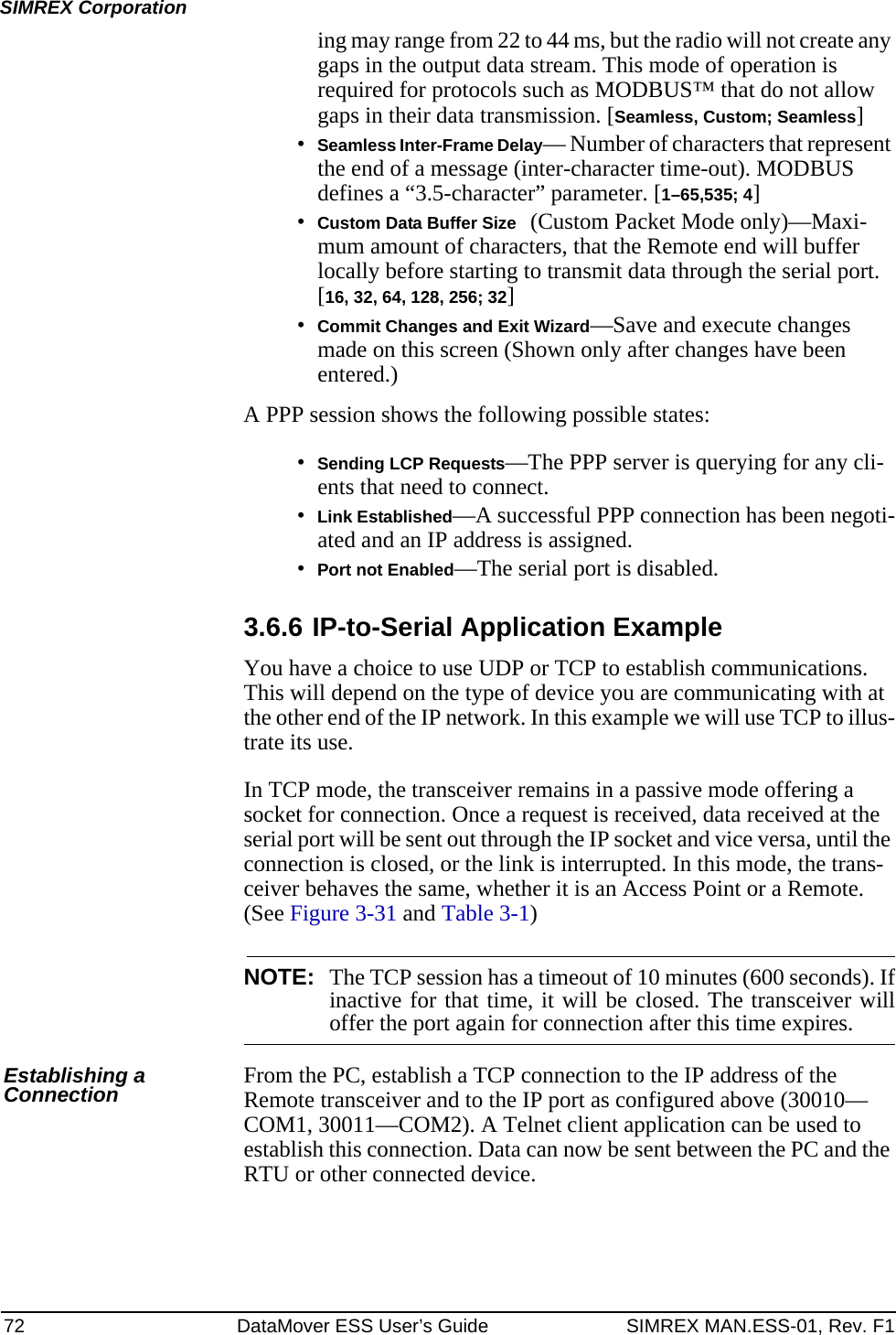 72 DataMover ESS User’s Guide SIMREX MAN.ESS-01, Rev. F1SIMREX Corporationing may range from 22 to 44 ms, but the radio will not create any gaps in the output data stream. This mode of operation is required for protocols such as MODBUS™ that do not allow gaps in their data transmission. [Seamless, Custom; Seamless]•Seamless Inter-Frame Delay— Number of characters that represent the end of a message (inter-character time-out). MODBUS defines a “3.5-character” parameter. [1–65,535; 4]•Custom Data Buffer Size (Custom Packet Mode only)—Maxi-mum amount of characters, that the Remote end will buffer locally before starting to transmit data through the serial port. [16, 32, 64, 128, 256; 32]•Commit Changes and Exit Wizard—Save and execute changes made on this screen (Shown only after changes have been entered.)A PPP session shows the following possible states:•Sending LCP Requests—The PPP server is querying for any cli-ents that need to connect.•Link Established—A successful PPP connection has been negoti-ated and an IP address is assigned.•Port not Enabled—The serial port is disabled.3.6.6 IP-to-Serial Application ExampleYou have a choice to use UDP or TCP to establish communications. This will depend on the type of device you are communicating with at the other end of the IP network. In this example we will use TCP to illus-trate its use. In TCP mode, the transceiver remains in a passive mode offering a socket for connection. Once a request is received, data received at the serial port will be sent out through the IP socket and vice versa, until the connection is closed, or the link is interrupted. In this mode, the trans-ceiver behaves the same, whether it is an Access Point or a Remote. (See Figure 3-31 and Table 3-1) NOTE: The TCP session has a timeout of 10 minutes (600 seconds). Ifinactive for that time, it will be closed. The transceiver willoffer the port again for connection after this time expires.Establishing a Connection From the PC, establish a TCP connection to the IP address of the Remote transceiver and to the IP port as configured above (30010—COM1, 30011—COM2). A Telnet client application can be used to establish this connection. Data can now be sent between the PC and the RTU or other connected device.