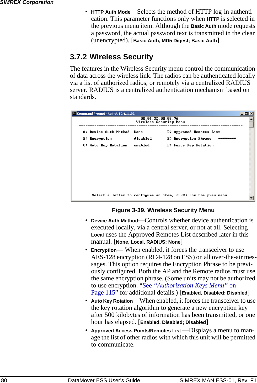 80 DataMover ESS User’s Guide SIMREX MAN.ESS-01, Rev. F1SIMREX Corporation•HTTP Auth Mode—Selects the method of HTTP log-in authenti-cation. This parameter functions only when HTTP is selected in the previous menu item. Although the Basic Auth mode requests a password, the actual password text is transmitted in the clear (unencrypted). [Basic Auth, MD5 Digest; Basic Auth]3.7.2 Wireless SecurityThe features in the Wireless Security menu control the communication of data across the wireless link. The radios can be authenticated locally via a list of authorized radios, or remotely via a centralized RADIUS server. RADIUS is a centralized authentication mechanism based on standards.Invisible place holderFigure 3-39. Wireless Security Menu•Device Auth Method—Controls whether device authentication is executed locally, via a central server, or not at all. Selecting Local uses the Approved Remotes List described later in this manual. [None, Local, RADIUS; None]•Encryption— When enabled, it forces the transceiver to use AES-128 encryption (RC4-128 on ESS) on all over-the-air mes-sages. This option requires the Encryption Phrase to be previ-ously configured. Both the AP and the Remote radios must use the same encryption phrase. (Some units may not be authorized to use encryption. “See “Authorization Keys Menu” on Page 115” for additional details.) [Enabled, Disabled; Disabled]•Auto Key Rotation—When enabled, it forces the transceiver to use the key rotation algorithm to generate a new encryption key after 500 kilobytes of information has been transmitted, or one hour has elapsed. [Enabled, Disabled; Disabled]•Approved Access Points/Remotes List —Displays a menu to man-age the list of other radios with which this unit will be permitted to communicate.