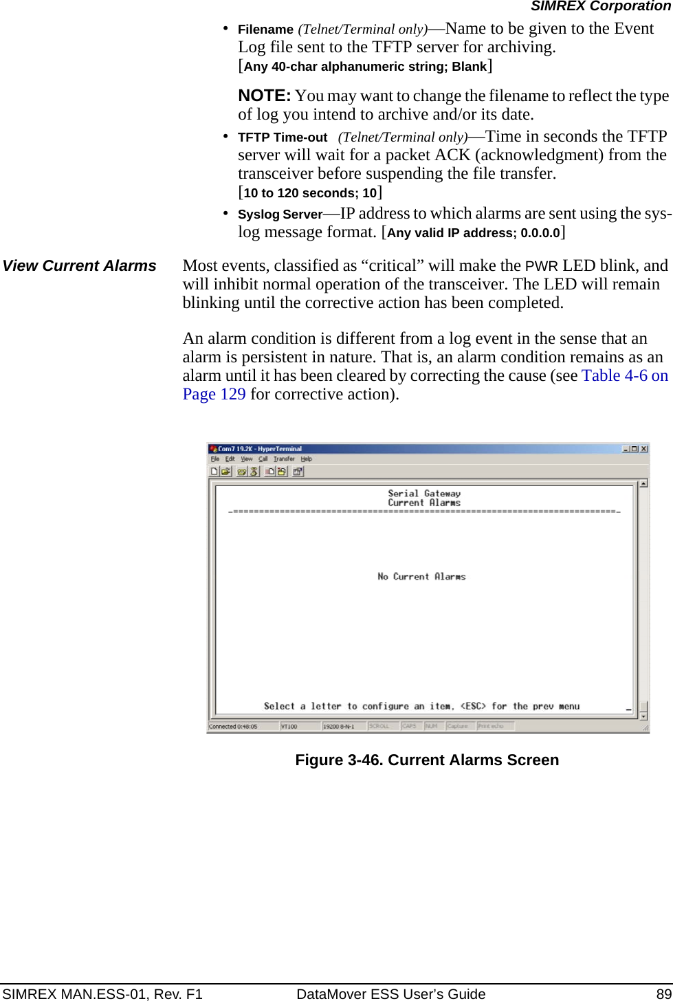SIMREX MAN.ESS-01, Rev. F1 DataMover ESS User’s Guide 89SIMREX Corporation•Filename (Telnet/Terminal only)—Name to be given to the Event Log file sent to the TFTP server for archiving. [Any 40-char alphanumeric string; Blank]NOTE: You may want to change the filename to reflect the type of log you intend to archive and/or its date. •TFTP Time-out (Telnet/Terminal only)—Time in seconds the TFTP server will wait for a packet ACK (acknowledgment) from the transceiver before suspending the file transfer.[10 to 120 seconds; 10]•Syslog Server—IP address to which alarms are sent using the sys-log message format. [Any valid IP address; 0.0.0.0]View Current Alarms Most events, classified as “critical” will make the PWR LED blink, and will inhibit normal operation of the transceiver. The LED will remain blinking until the corrective action has been completed.An alarm condition is different from a log event in the sense that an alarm is persistent in nature. That is, an alarm condition remains as an alarm until it has been cleared by correcting the cause (see Table 4-6 on Page 129 for corrective action).Figure 3-46. Current Alarms Screen