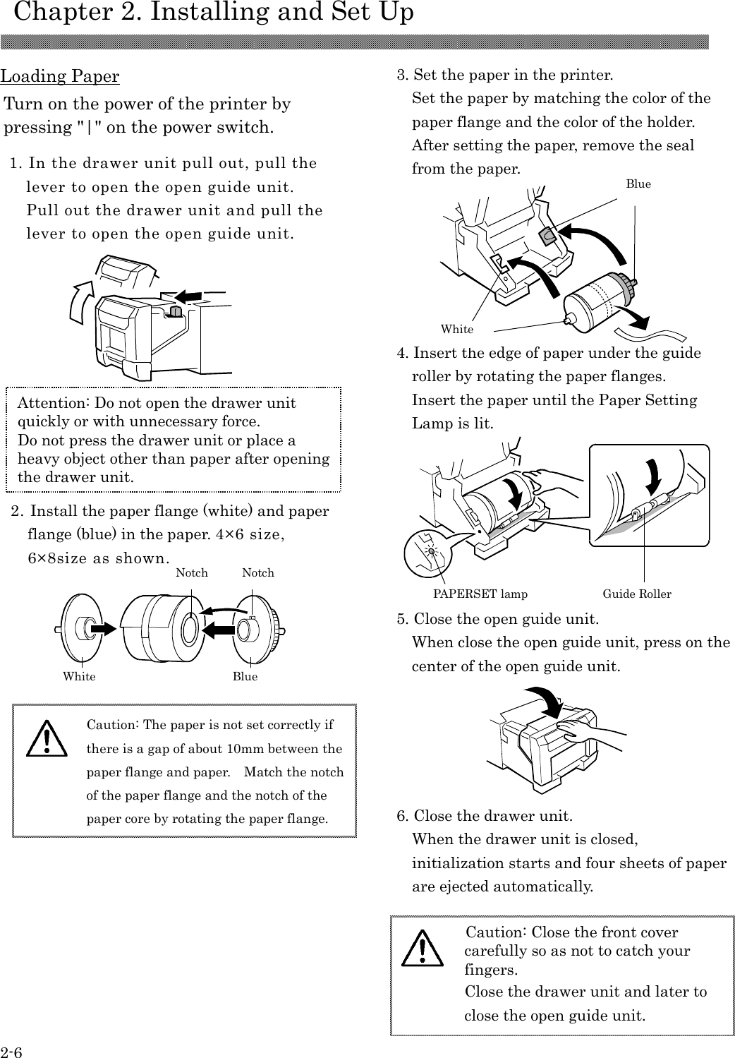    Chapter 2. Installing and Set Up 2-6  Loading Paper                                                                                         1. In the drawer unit pull out, pull the lever to open the open guide unit. Pull out the drawer unit and pull the lever to open the open guide unit. 3. Set the paper in the printer. Set the paper by matching the color of the paper flange and the color of the holder. After setting the paper, remove the seal from the paper.    Turn on the power of the printer by pressing &quot;|&quot; on the power switch. 2. Install the paper flange (white) and paper flange (blue) in the paper. 4×6 size, 6×8size as shown. 5. Close the open guide unit.     When close the open guide unit, press on the center of the open guide unit.  Caution: Close the front cover carefully so as not to catch your fingers. Close the drawer unit and later to close the open guide unit.   Attention: Do not open the drawer unit quickly or with unnecessary force. Do not press the drawer unit or place a heavy object other than paper after opening the drawer unit.  Caution: The paper is not set correctly if there is a gap of about 10mm between the paper flange and paper.    Match the notch of the paper flange and the notch of the paper core by rotating the paper flange.  4. Insert the edge of paper under the guide roller by rotating the paper flanges.     Insert the paper until the Paper Setting Lamp is lit. 6. Close the drawer unit. When the drawer unit is closed, initialization starts and four sheets of paper are ejected automatically. Blue White Notch PAPERSET lamp Guide Roller Blue White Notch 