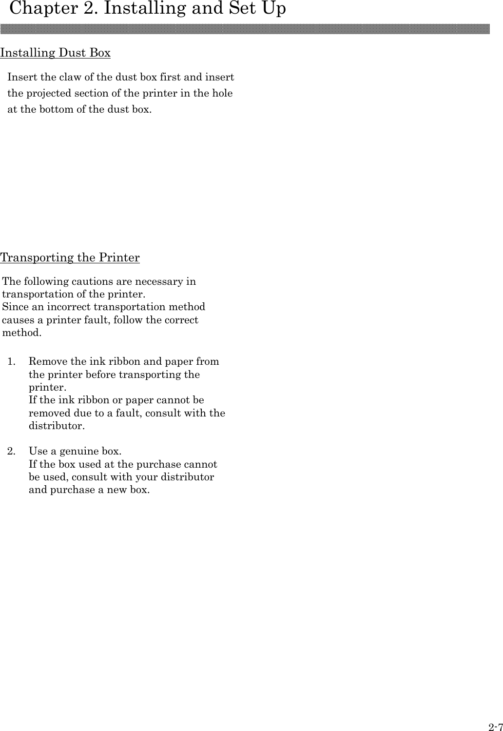    Chapter 2. Installing and Set Up 2-7  Installing Dust Box             Transporting the Printer                      Insert the claw of the dust box first and insert the projected section of the printer in the hole at the bottom of the dust box.  The following cautions are necessary in transportation of the printer. Since an incorrect transportation method causes a printer fault, follow the correct method.  1.  Remove the ink ribbon and paper from the printer before transporting the printer. If the ink ribbon or paper cannot be removed due to a fault, consult with the distributor.  2.  Use a genuine box. If the box used at the purchase cannot be used, consult with your distributor and purchase a new box.   