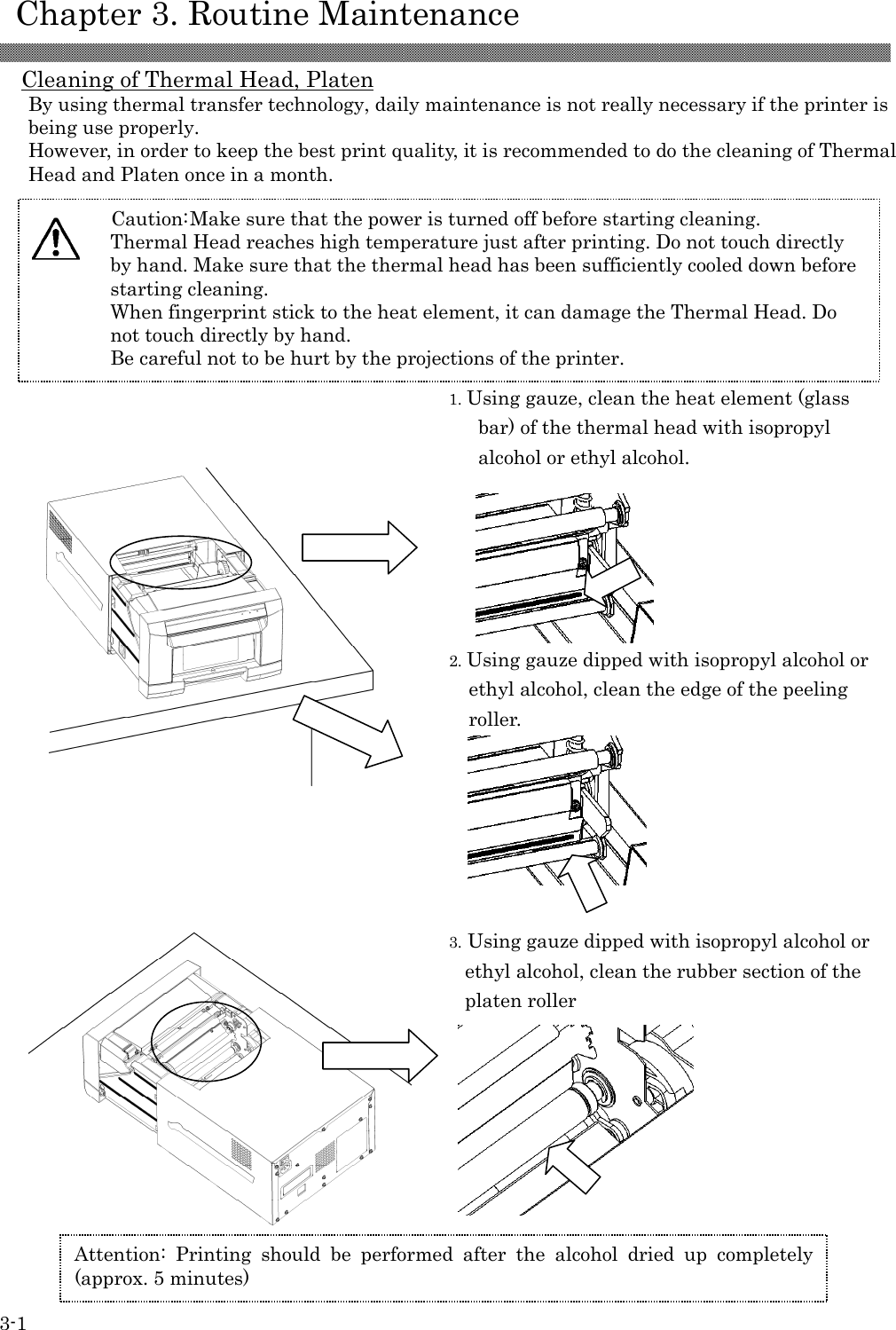    Chapter 3. Routine Maintenance  3-1 Cleaning of Thermal Head, Platen By using thermal transfer technology, daily maintenance is not really necessary if the printer is being use properly. However, in order to keep the best print quality, it is recommended to do the cleaning of Thermal Head and Platen once in a month.  1. Using gauze, clean the heat element (glass bar) of the thermal head with isopropyl alcohol or ethyl alcohol.  2. Using gauze dipped with isopropyl alcohol or ethyl alcohol, clean the edge of the peeling roller.              3. Using gauze dipped with isopropyl alcohol or ethyl alcohol, clean the rubber section of the platen roller        Caution: Make sure that the power is turned off before starting cleaning. Thermal Head reaches high temperature just after printing. Do not touch directly by hand. Make sure that the thermal head has been sufficiently cooled down before starting cleaning. When fingerprint stick to the heat element, it can damage the Thermal Head. Do not touch directly by hand. Be careful not to be hurt by the projections of the printer.   Attention: Printing  should  be  performed  after  the  alcohol  dried  up  completely (approx. 5 minutes) 