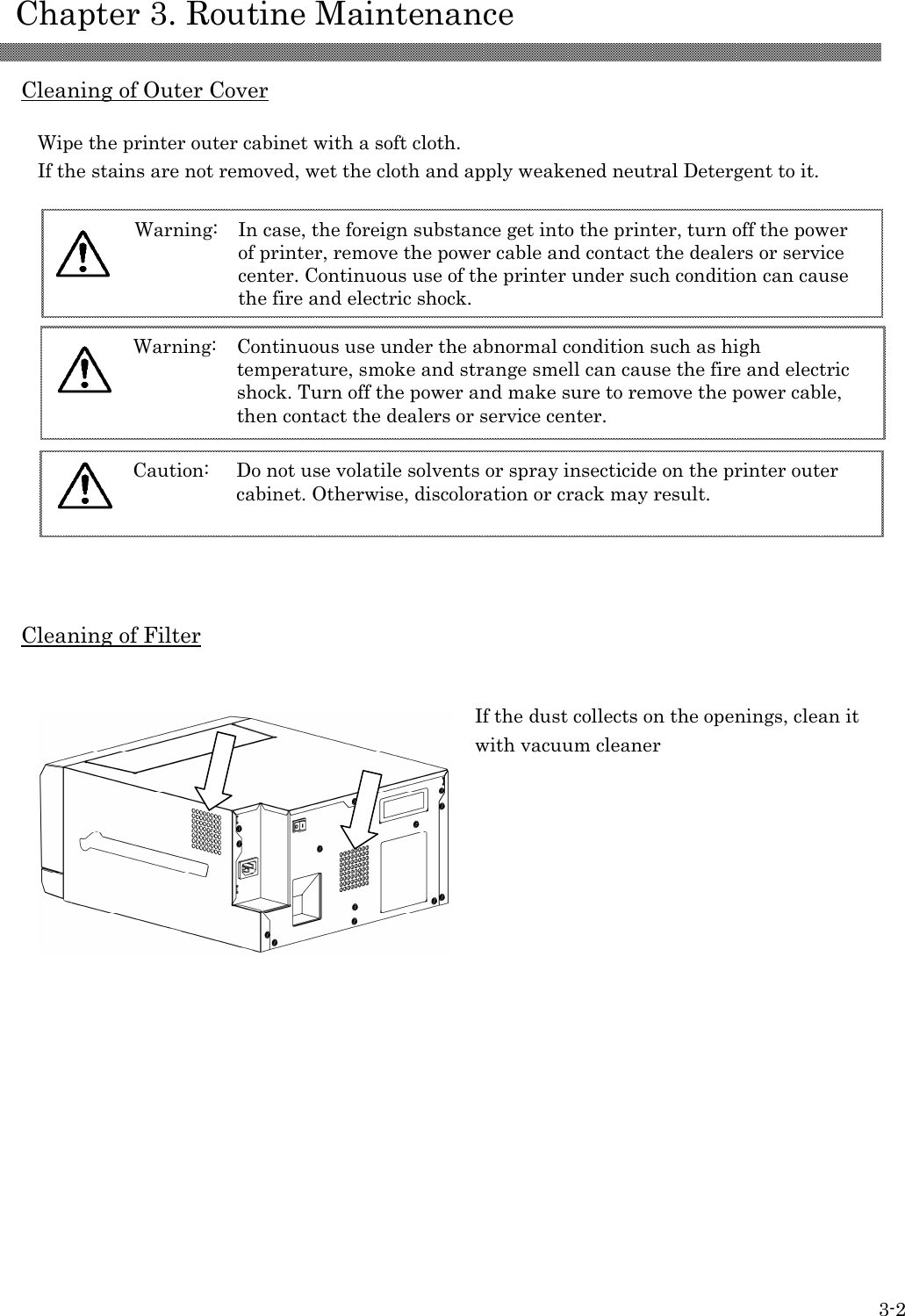    Chapter 3. Routine Maintenance 3-2  Cleaning of Outer Cover  Wipe the printer outer cabinet with a soft cloth. If the stains are not removed, wet the cloth and apply weakened neutral Detergent to it.    Cleaning of Filter                    Caution: Do not use volatile solvents or spray insecticide on the printer outer cabinet. Otherwise, discoloration or crack may result.   Warning: Continuous use under the abnormal condition such as high temperature, smoke and strange smell can cause the fire and electric shock. Turn off the power and make sure to remove the power cable, then contact the dealers or service center.   Warning: In case, the foreign substance get into the printer, turn off the power of printer, remove the power cable and contact the dealers or service center. Continuous use of the printer under such condition can cause the fire and electric shock.  If the dust collects on the openings, clean it with vacuum cleaner 