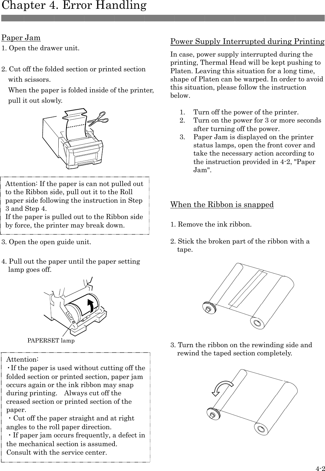  Chapter 4. Error Handling  4-2  Paper Jam 1. Open the drawer unit.  2. Cut off the folded section or printed section with scissors. When the paper is folded inside of the printer, pull it out slowly.            3. Open the open guide unit.  4. Pull out the paper until the paper setting lamp goes off.                  Power Supply Interrupted during Printing In case, power supply interrupted during the printing, Thermal Head will be kept pushing to Platen. Leaving this situation for a long time, shape of Platen can be warped. In order to avoid this situation, please follow the instruction below.  1.  Turn off the power of the printer. 2.  Turn on the power for 3 or more seconds after turning off the power. 3.  Paper Jam is displayed on the printer status lamps, open the front cover and take the necessary action according to the instruction provided in 4-2, &quot;Paper Jam&quot;.    When the Ribbon is snapped  1. Remove the ink ribbon.  2. Stick the broken part of the ribbon with a tape.    3. Turn the ribbon on the rewinding side and rewind the taped section completely.            Attention: ・If the paper is used without cutting off the folded section or printed section, paper jam occurs again or the ink ribbon may snap during printing.    Always cut off the creased section or printed section of the paper. ・Cut off the paper straight and at right angles to the roll paper direction. ・If paper jam occurs frequently, a defect in the mechanical section is assumed.   Consult with the service center.  PAPERSET lamp Attention: If the paper is can not pulled out to the Ribbon side, pull out it to the Roll paper side following the instruction in Step 3 and Step 4. If the paper is pulled out to the Ribbon side by force, the printer may break down.  