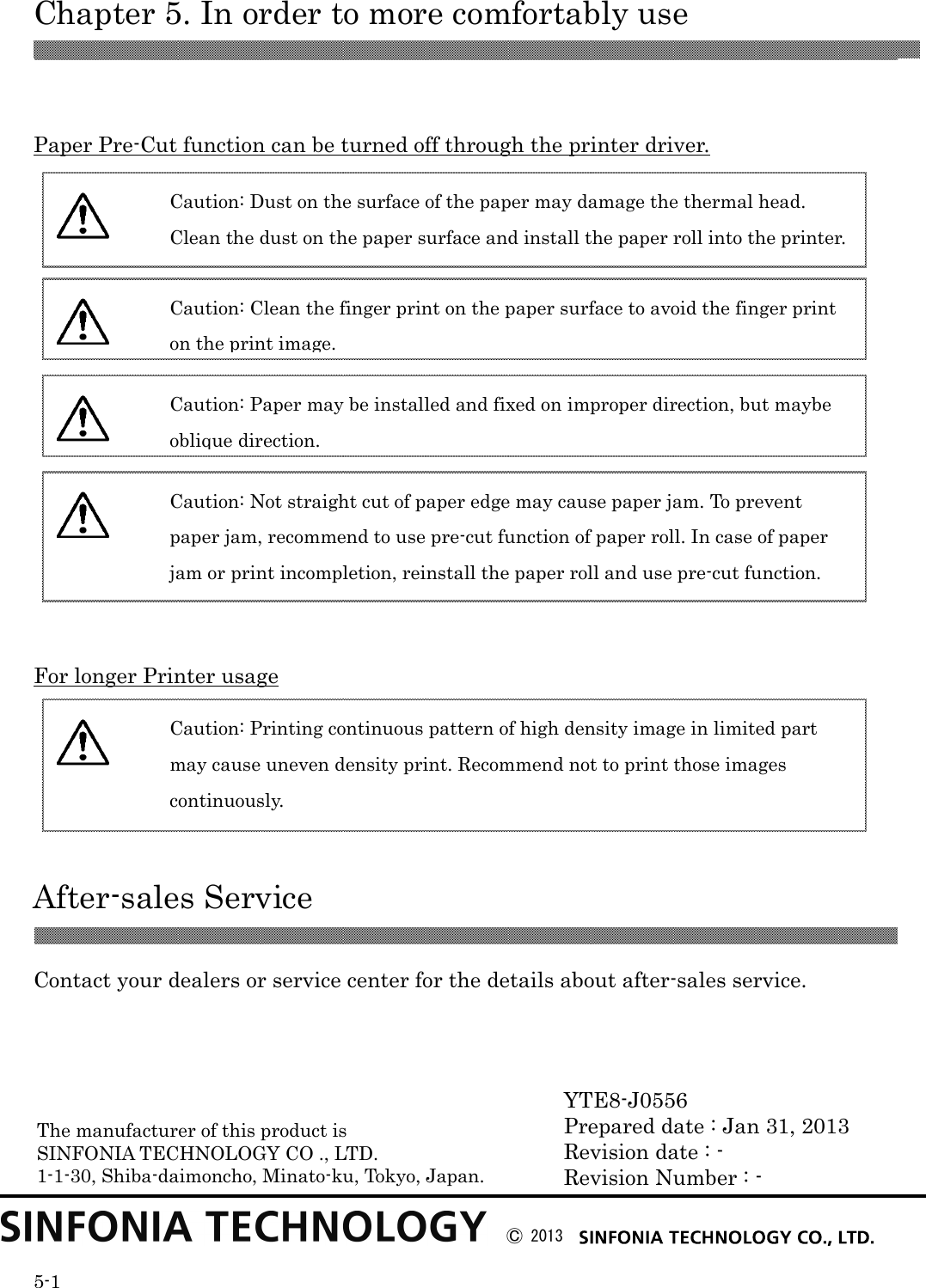  Chapter 5. In order to more comfortably use  5-1   Paper Pre-Cut function can be turned off through the printer driver.                 For longer Printer usage      After-sales Service   Contact your dealers or service center for the details about after-sales service.            YTE8-J0556 Prepared date : Jan 31, 2013 Revision date : - Revision Number : -  Caution: Dust on the surface of the paper may damage the thermal head. Clean the dust on the paper surface and install the paper roll into the printer.  Caution: Clean the finger print on the paper surface to avoid the finger print on the print image.  Caution: Paper may be installed and fixed on improper direction, but maybe oblique direction.  Caution: Not straight cut of paper edge may cause paper jam. To prevent paper jam, recommend to use pre-cut function of paper roll. In case of paper jam or print incompletion, reinstall the paper roll and use pre-cut function.  Caution: Printing continuous pattern of high density image in limited part may cause uneven density print. Recommend not to print those images continuously.  Ⓒ 2013  The manufacturer of this product is SINFONIA TECHNOLOGY CO ., LTD. 1-1-30, Shiba-daimoncho, Minato-ku, Tokyo, Japan.  