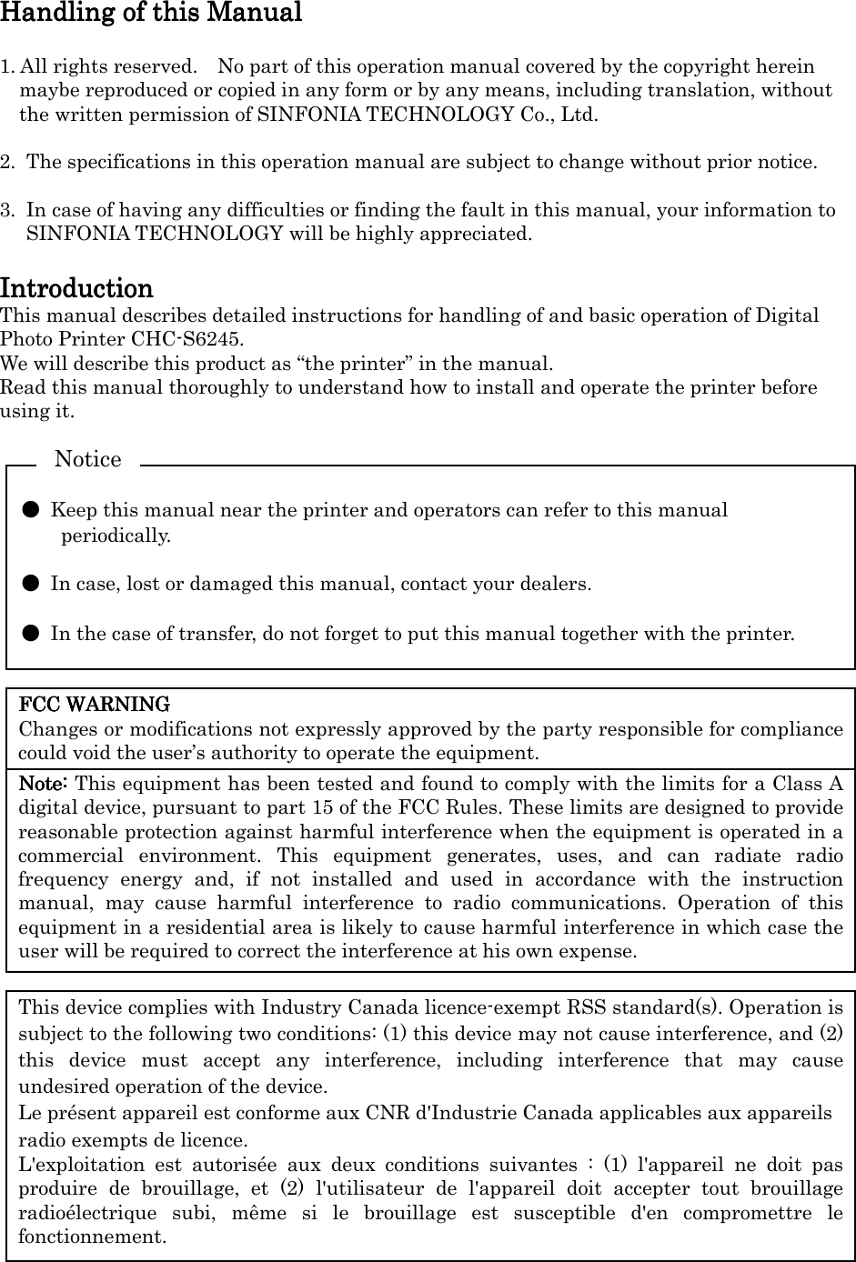    FCC WARNINGFCC WARNINGFCC WARNINGFCC WARNING    Changes or modifications not expressly approved by the party responsible for compliance could void the user’s authority to operate the equipment. Note:Note:Note:Note: This equipment has been tested and found to comply with the limits for a Class A digital device, pursuant to part 15 of the FCC Rules. These limits are designed to provide reasonable protection against harmful interference when the equipment is operated in a commercial  environment.  This  equipment  generates,  uses,  and  can  radiate  radio frequency  energy  and,  if  not  installed  and  used  in  accordance  with  the  instruction manual,  may  cause  harmful  interference  to  radio  communications.  Operation  of  this equipment in a residential area is likely to cause harmful interference in which case the user will be required to correct the interference at his own expense. This device complies with Industry Canada licence-exempt RSS standard(s). Operation is subject to the following two conditions: (1) this device may not cause interference, and (2) this  device  must  accept  any  interference,  including  interference  that  may  cause undesired operation of the device. Le présent appareil est conforme aux CNR d&apos;Industrie Canada applicables aux appareils radio exempts de licence. L&apos;exploitation  est  autorisée  aux  deux  conditions  suivantes  :  (1)  l&apos;appareil  ne  doit  pas produire  de  brouillage,  et  (2)  l&apos;utilisateur  de  l&apos;appareil  doit  accepter  tout  brouillage radioélectrique  subi,  même  si  le  brouillage  est  susceptible  d&apos;en  compromettre  le fonctionnement. Handling of this ManualHandling of this ManualHandling of this ManualHandling of this Manual     1. All rights reserved.    No part of this operation manual covered by the copyright herein maybe reproduced or copied in any form or by any means, including translation, without the written permission of SINFONIA TECHNOLOGY Co., Ltd.  2.  The specifications in this operation manual are subject to change without prior notice.  3.  In case of having any difficulties or finding the fault in this manual, your information to SINFONIA TECHNOLOGY will be highly appreciated.  IntroductionIntroductionIntroductionIntroduction    This manual describes detailed instructions for handling of and basic operation of Digital Photo Printer CHC-S6245. We will describe this product as “the printer” in the manual. Read this manual thoroughly to understand how to install and operate the printer before using it.    ●  Keep this manual near the printer and operators can refer to this manual periodically.  ●  In case, lost or damaged this manual, contact your dealers.  ●  In the case of transfer, do not forget to put this manual together with the printer. Notice 