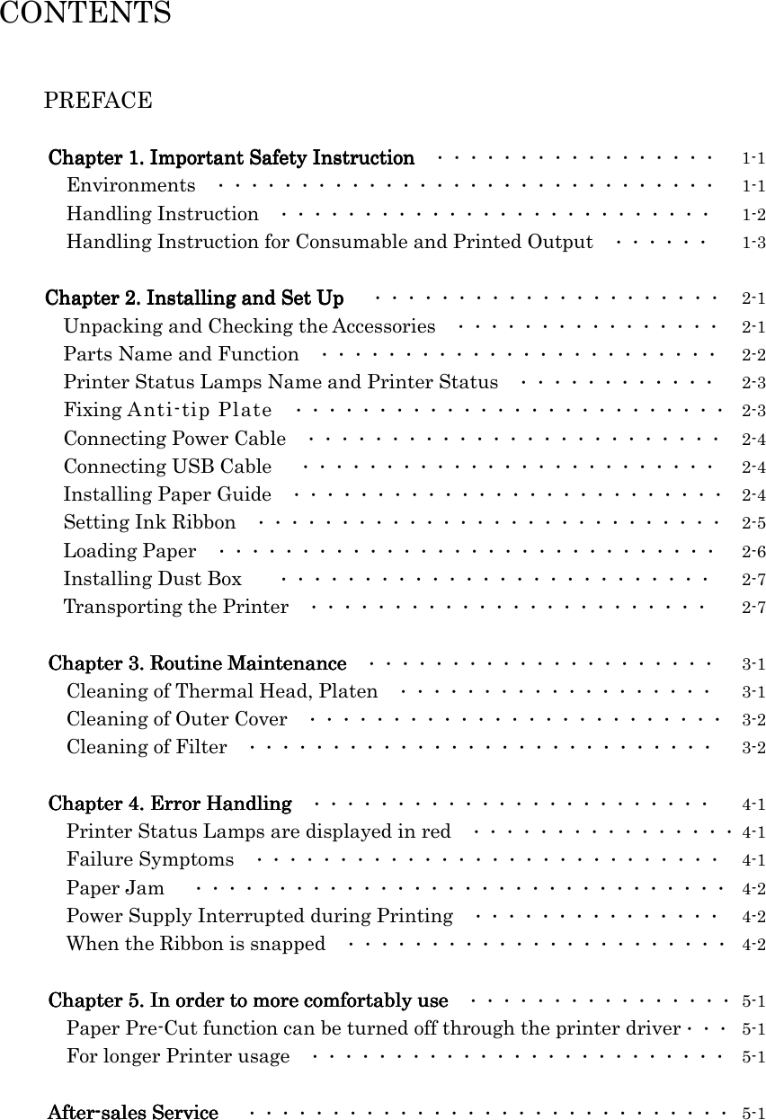   CONTENTS   PREFACE  Chapter 1. Important Safety InstructionChapter 1. Important Safety InstructionChapter 1. Important Safety InstructionChapter 1. Important Safety Instruction  ・・・・・・・・・・・・・・・・・  1-1    Environments  ・・・・・・・・・・・・・・・・・・・・・・・・・・・・・・  1-1    Handling Instruction  ・・・・・・・・・・・・・・・・・・・・・・・・・・  1-2    Handling Instruction for Consumable and Printed Output  ・・・・・・  1-3  Chapter 2. Installing and Set UpChapter 2. Installing and Set UpChapter 2. Installing and Set UpChapter 2. Installing and Set Up  ・・・・・・・・・・・・・・・・・・・・・  2-1    Unpacking and Checking the Accessories  ・・・・・・・・・・・・・・・・  2-1    Parts Name and Function  ・・・・・・・・・・・・・・・・・・・・・・・・  2-2    Printer Status Lamps Name and Printer Status  ・・・・・・・・・・・・  2-3    Fixing Anti-tip Plate  ・・・・・・・・・・・・・・・・・・・・・・・・・・  2-3    Connecting Power Cable  ・・・・・・・・・・・・・・・・・・・・・・・・・  2-4    Connecting USB Cable  ・・・・・・・・・・・・・・・・・・・・・・・・・  2-4    Installing Paper Guide  ・・・・・・・・・・・・・・・・・・・・・・・・・・  2-4    Setting Ink Ribbon  ・・・・・・・・・・・・・・・・・・・・・・・・・・・・  2-5    Loading Paper  ・・・・・・・・・・・・・・・・・・・・・・・・・・・・・・  2-6    Installing Dust Box     ・・・・・・・・・・・・・・・・・・・・・・・・・・  2-7    Transporting the Printer  ・・・・・・・・・・・・・・・・・・・・・・・・  2-7  Chapter 3. Routine MaintenanceChapter 3. Routine MaintenanceChapter 3. Routine MaintenanceChapter 3. Routine Maintenance  ・・・・・・・・・・・・・・・・・・・・・  3-1    Cleaning of Thermal Head, Platen  ・・・・・・・・・・・・・・・・・・・  3-1    Cleaning of Outer Cover  ・・・・・・・・・・・・・・・・・・・・・・・・・  3-2    Cleaning of Filter  ・・・・・・・・・・・・・・・・・・・・・・・・・・・・  3-2  Chapter 4. Error HandlingChapter 4. Error HandlingChapter 4. Error HandlingChapter 4. Error Handling  ・・・・・・・・・・・・・・・・・・・・・・・・  4-1    Printer Status Lamps are displayed in red  ・・・・・・・・・・・・・・・・ 4-1    Failure Symptoms  ・・・・・・・・・・・・・・・・・・・・・・・・・・・・  4-1    Paper Jam  ・・・・・・・・・・・・・・・・・・・・・・・・・・・・・・・・  4-2    Power Supply Interrupted during Printing  ・・・・・・・・・・・・・・・  4-2    When the Ribbon is snapped  ・・・・・・・・・・・・・・・・・・・・・・・  4-2  Chapter 5. Chapter 5. Chapter 5. Chapter 5. In order to more comfortablyIn order to more comfortablyIn order to more comfortablyIn order to more comfortably use use use use  ・・・・・・・・・・・・・・・・  5-1    Paper Pre-Cut function can be turned off through the printer driver・・・  5-1    For longer Printer usage  ・・・・・・・・・・・・・・・・・・・・・・・・・  5-1  AfterAfterAfterAfter----sales Servicesales Servicesales Servicesales Service  ・・・・・・・・・・・・・・・・・・・・・・・・・・・・・  5-1    