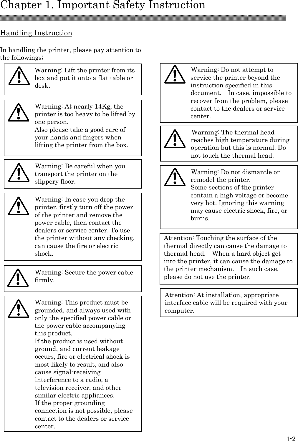  Chapter 1. Important Safety Instruction 1-2 Attention: At installation, appropriate interface cable will be required with your computer.  Warning: Secure the power cable firmly.  Warning: The thermal head reaches high temperature during operation but this is normal. Do not touch the thermal head. Warning: Do not attempt to service the printer beyond the instruction specified in this document.    In case, impossible to recover from the problem, please contact to the dealers or service center.  Warning: This product must be grounded, and always used with only the specified power cable or the power cable accompanying this product.   If the product is used without ground, and current leakage occurs, fire or electrical shock is most likely to result, and also cause signal-receiving interference to a radio, a television receiver, and other similar electric appliances. If the proper grounding connection is not possible, please contact to the dealers or service center.  Warning: Do not dismantle or remodel the printer. Some sections of the printer contain a high voltage or become very hot. Ignoring this warning may cause electric shock, fire, or burns.   Handling Instruction  In handling the printer, please pay attention to the followings;                                                                       Warning: Lift the printer from its box and put it onto a flat table or desk.   Warning: Be careful when you transport the printer on the slippery floor.    Warning: In case you drop the printer, firstly turn off the power of the printer and remove the power cable, then contact the dealers or service center. To use the printer without any checking, can cause the fire or electric shock.       Warning: At nearly 14Kg, the printer is too heavy to be lifted by one person. Also please take a good care of your hands and fingers when lifting the printer from the box.     Attention: Touching the surface of the thermal directly can cause the damage to thermal head.    When a hard object get into the printer, it can cause the damage to the printer mechanism.    In such case, please do not use the printer. 