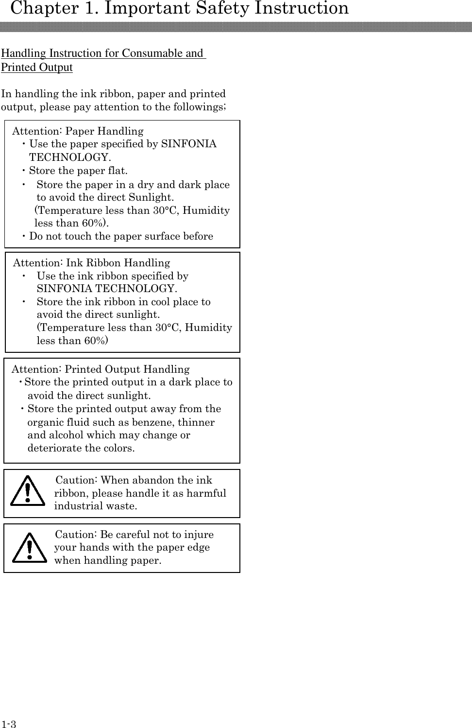     Chapter 1. Important Safety Instruction 1-3 Attention: Paper Handling ・Use the paper specified by SINFONIA TECHNOLOGY. ・Store the paper flat. ・  Store the paper in a dry and dark place to avoid the direct Sunlight. (Temperature less than 30°C, Humidity less than 60%). ・Do not touch the paper surface before printing to avoid the fingerprints. Attention: Ink Ribbon Handling ・  Use the ink ribbon specified by SINFONIA TECHNOLOGY. ・  Store the ink ribbon in cool place to avoid the direct sunlight. (Temperature less than 30°C, Humidity less than 60%)  Attention: Printed Output Handling ・Store the printed output in a dark place to avoid the direct sunlight. ・Store the printed output away from the organic fluid such as benzene, thinner and alcohol which may change or deteriorate the colors.  Caution: When abandon the ink ribbon, please handle it as harmful industrial waste.  Caution: Be careful not to injure your hands with the paper edge when handling paper.   Handling Instruction for Consumable and Printed Output  In handling the ink ribbon, paper and printed output, please pay attention to the followings;                                                                