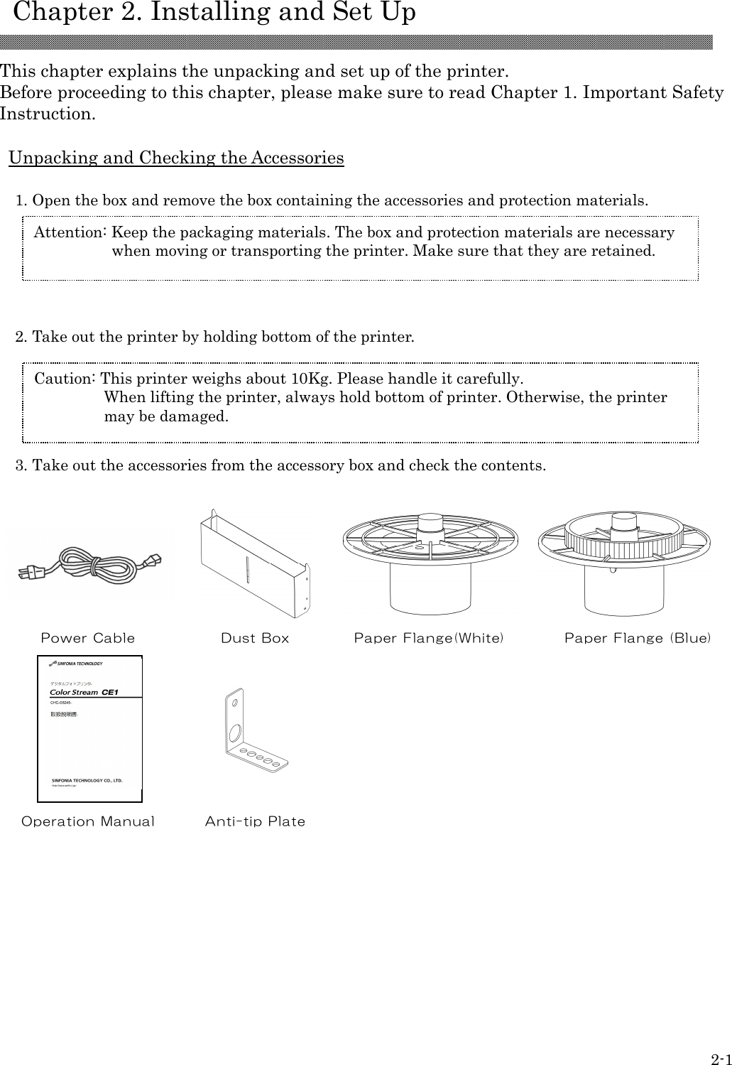    Chapter 2. Installing and Set Up  2-1  This chapter explains the unpacking and set up of the printer. Before proceeding to this chapter, please make sure to read Chapter 1. Important Safety Instruction.  Unpacking and Checking the Accessories  1. Open the box and remove the box containing the accessories and protection materials.        2. Take out the printer by holding bottom of the printer.      3. Take out the accessories from the accessory box and check the contents.      Power Cable  Dust Box  Paper Flange(White)  Paper Flange (Blue)                Operation Manual  Anti-tip Plat e     Attention: Keep the packaging materials. The box and protection materials are necessary when moving or transporting the printer. Make sure that they are retained.  Caution: This printer weighs about 10Kg. Please handle it carefully. When lifting the printer, always hold bottom of printer. Otherwise, the printer may be damaged.  