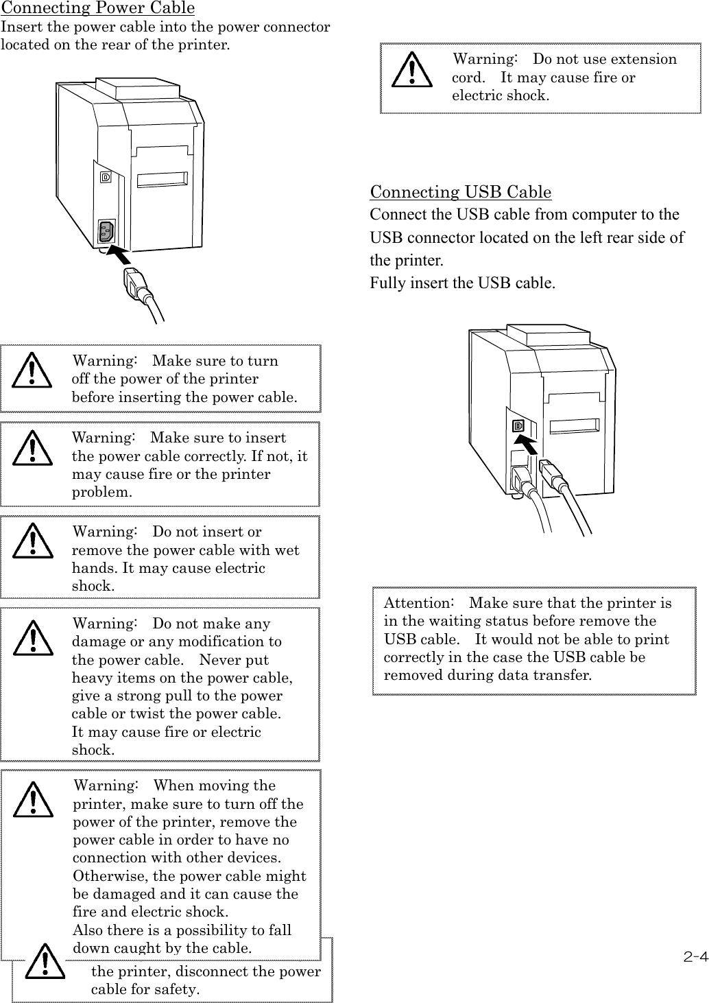 2-4  Connecting Power Cable Insert the power cable into the power connector located on the rear of the printer.                                                           Connecting USB Cable Connect the USB cable from computer to the USB connector located on the left rear side of the printer. Fully insert the USB cable.     Warning:   Make sure to turn off the power of the printer before inserting the power cable.  Warning:   Make sure to insert the power cable correctly. If not, it may cause fire or the printer problem. Warning:   Do not insert or remove the power cable with wet hands. It may cause electric shock. Warning:   Do not make any damage or any modification to the power cable.    Never put heavy items on the power cable, give a strong pull to the power cable or twist the power cable.   It may cause fire or electric shock. Warning:   When it is not using the printer, disconnect the power cable for safety. Warning:   Do not use extension cord.    It may cause fire or electric shock. Warning:   When moving the printer, make sure to turn off the power of the printer, remove the power cable in order to have no connection with other devices. Otherwise, the power cable might be damaged and it can cause the fire and electric shock. Also there is a possibility to fall down caught by the cable. Attention:   Make sure that the printer is  in the waiting status before remove the USB cable.    It would not be able to print correctly in the case the USB cable be removed during data transfer.       