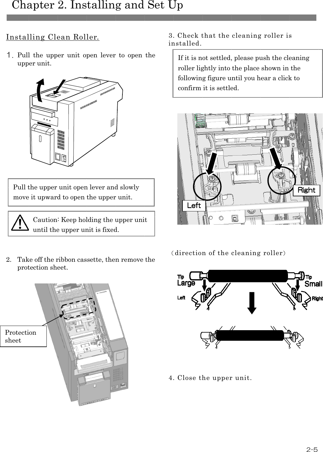    Chapter 2. Installing and Set Up  2-5  Installing Clean Roller.  1. Pull  the  upper  unit  open  lever  to  open  the upper unit.                       2. Take off the ribbon cassette, then remove the protection sheet.                   3. Check that the cleaning roller is installed.                       （direction of the cleaning roller）                4. Close the upper unit.  Caution: Keep holding the upper unit until the upper unit is fixed. Pull the upper unit open lever and slowly move it upward to open the upper unit. If it is not settled, please push the cleaning roller lightly into the place shown in the following figure until you hear a click to confirm it is settled. Protection sheet LeftLeftLeftLeft    RightRightRightRight    