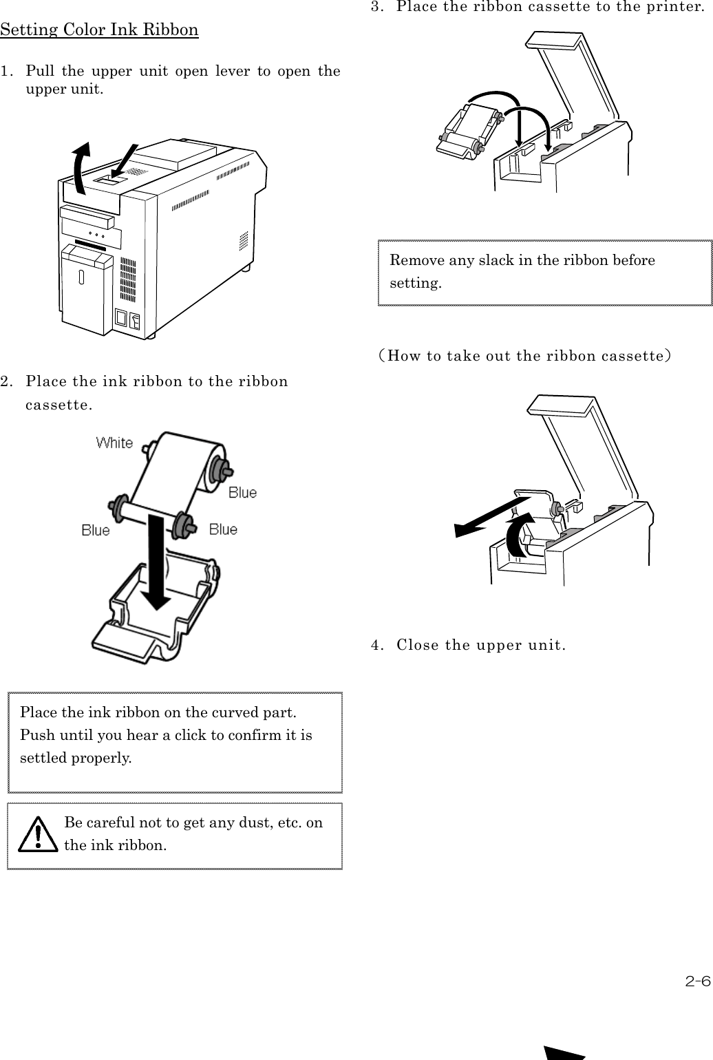  2-6  Setting Color Ink Ribbon  1. Pull  the  upper  unit  open  lever  to  open  the upper unit.              2. Place the ink ribbon to the ribbon cassette.                           3. Place the ribbon cassette to the printer.                  （How to take out the ribbon cassette）                4. Close the upper unit.    Place the ink ribbon on the curved part.   Push until you hear a click to confirm it is settled properly.  Remove any slack in the ribbon before setting. Be careful not to get any dust, etc. on the ink ribbon.  
