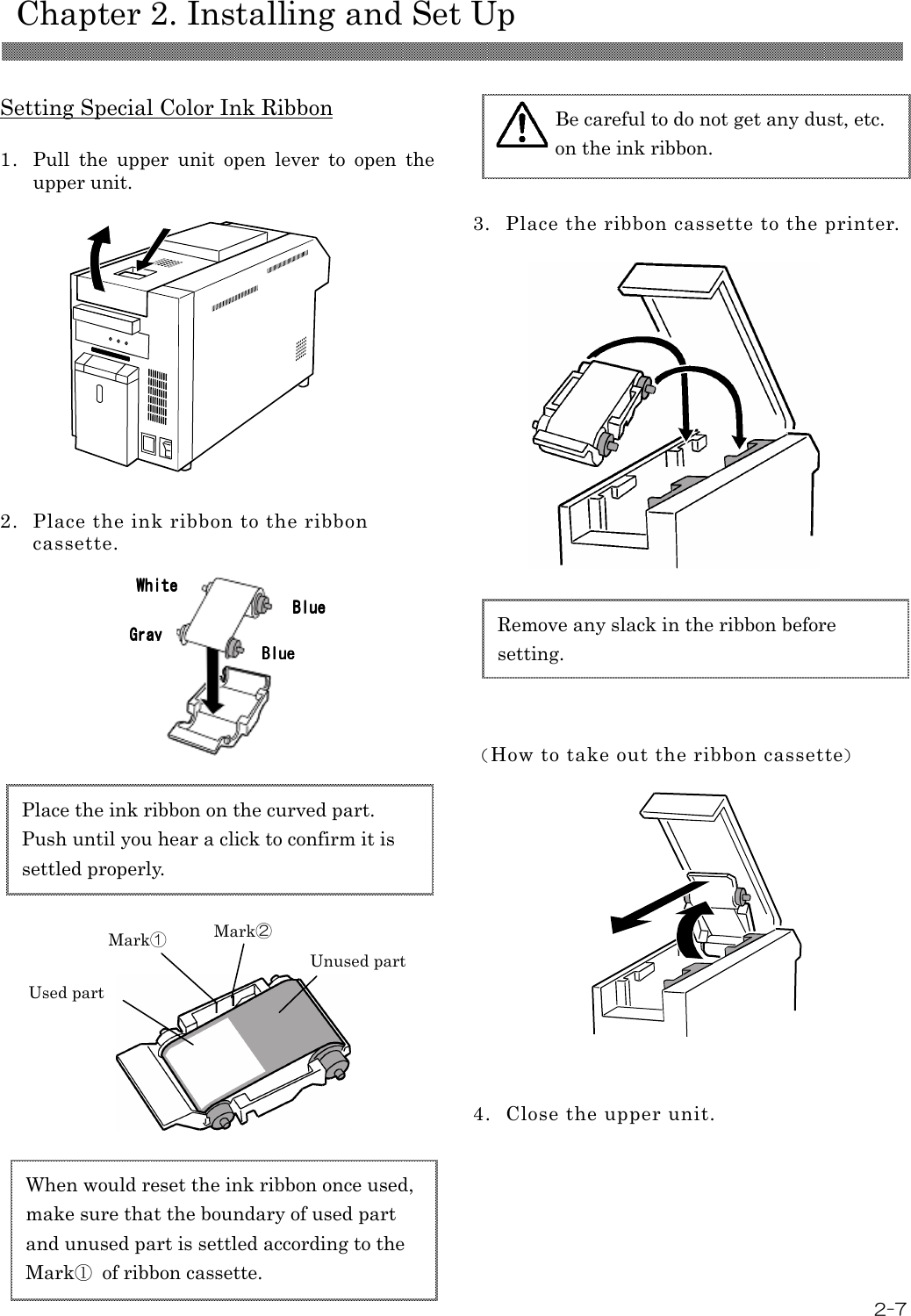    Chapter 2. Installing and Set Up  2-7  Setting Special Color Ink Ribbon  1. Pull  the  upper  unit  open  lever  to  open  the upper unit.             2. Place the ink ribbon to the ribbon cassette.                                 3. Place the ribbon cassette to the printer.                     （How to take out the ribbon cassette）                4. Close the upper unit.Remove any slack in the ribbon before setting. Be careful to do not get any dust, etc. on the ink ribbon.   When would reset the ink ribbon once used, make sure that the boundary of used part and unused part is settled according to the Mark①  of ribbon cassette. Used part Unused part Mark① Mark② Place the ink ribbon on the curved part.   Push until you hear a click to confirm it is settled properly. GrayGrayGrayGray    WhiteWhiteWhiteWhite    BlueBlueBlueBlue    BlueBlueBlueBlue    