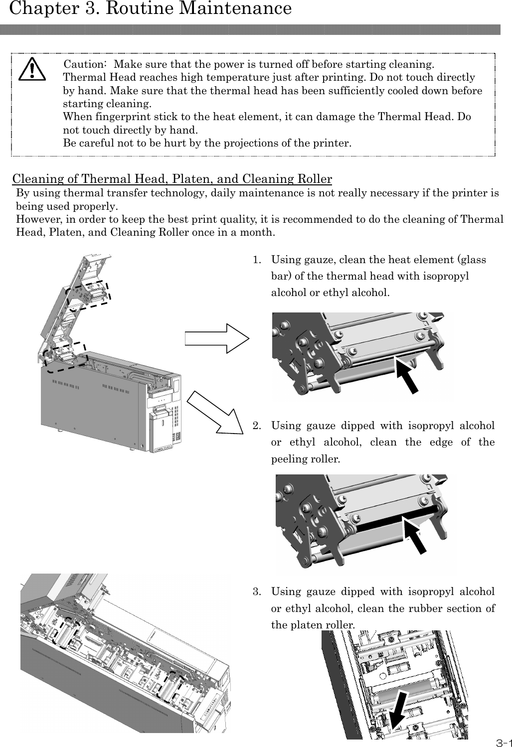    Chapter 3. Routine Maintenance  3-1  Cleaning of Thermal Head, Platen, and Cleaning Roller By using thermal transfer technology, daily maintenance is not really necessary if the printer is being used properly. However, in order to keep the best print quality, it is recommended to do the cleaning of Thermal Head, Platen, and Cleaning Roller once in a month.   1. Using gauze, clean the heat element (glass bar) of the thermal head with isopropyl alcohol or ethyl alcohol.         2. Using  gauze  dipped  with  isopropyl  alcohol or  ethyl  alcohol,  clean  the  edge  of  the peeling roller.                     3. Using  gauze  dipped  with  isopropyl  alcohol or ethyl alcohol, clean the rubber section of the platen roller.   Caution:  Make sure that the power is turned off before starting cleaning. Thermal Head reaches high temperature just after printing. Do not touch directly by hand. Make sure that the thermal head has been sufficiently cooled down before starting cleaning. When fingerprint stick to the heat element, it can damage the Thermal Head. Do not touch directly by hand. Be careful not to be hurt by the projections of the printer.  