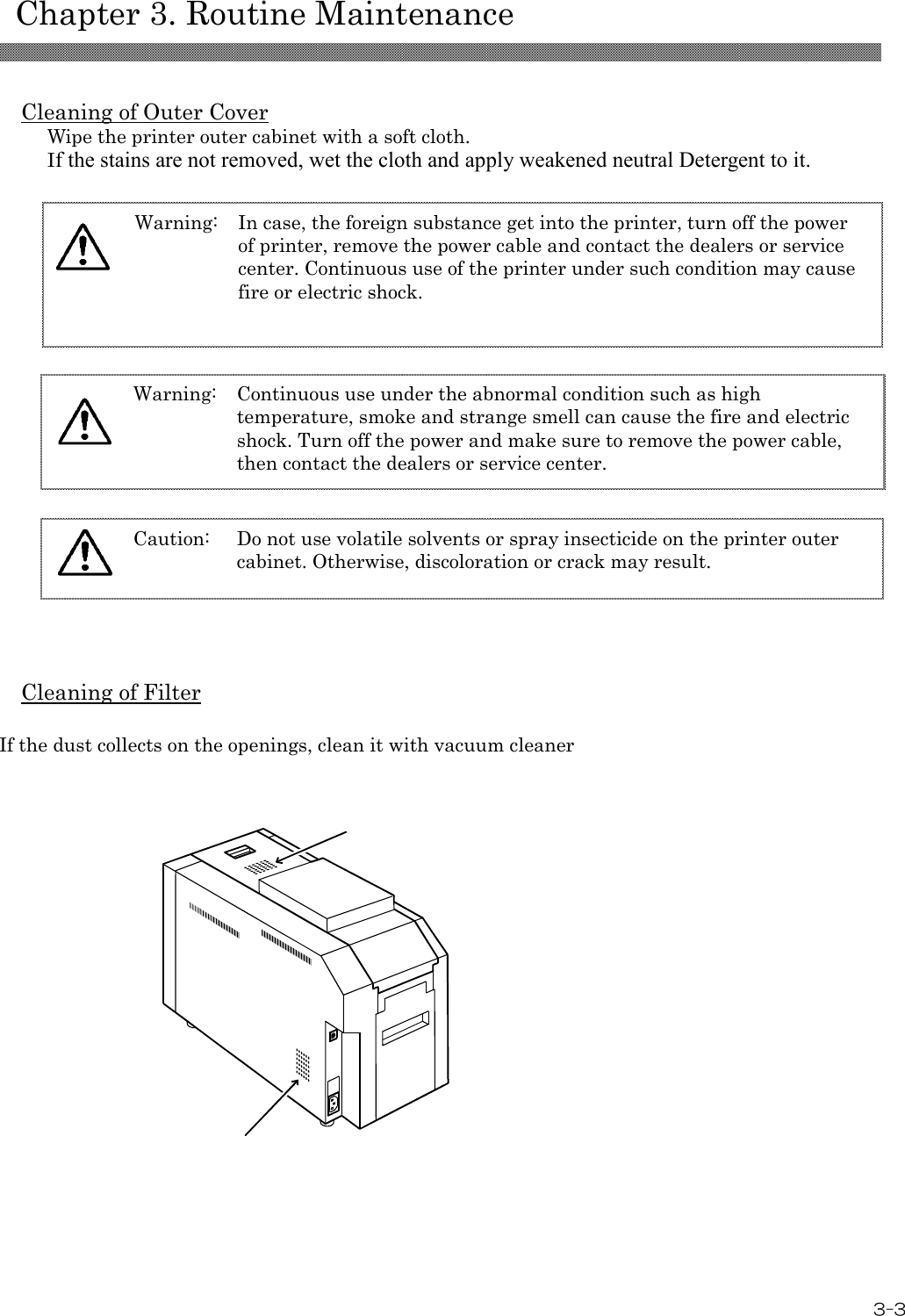    Chapter 3. Routine Maintenance  3-3 Caution: Do not use volatile solvents or spray insecticide on the printer outer cabinet. Otherwise, discoloration or crack may result.   Cleaning of Outer Cover Wipe the printer outer cabinet with a soft cloth. If the stains are not removed, wet the cloth and apply weakened neutral Detergent to it.          Cleaning of Filter  If the dust collects on the openings, clean it with vacuum cleaner      Warning: Continuous use under the abnormal condition such as high temperature, smoke and strange smell can cause the fire and electric shock. Turn off the power and make sure to remove the power cable, then contact the dealers or service center.  Warning: In case, the foreign substance get into the printer, turn off the power of printer, remove the power cable and contact the dealers or service center. Continuous use of the printer under such condition may cause fire or electric shock.  