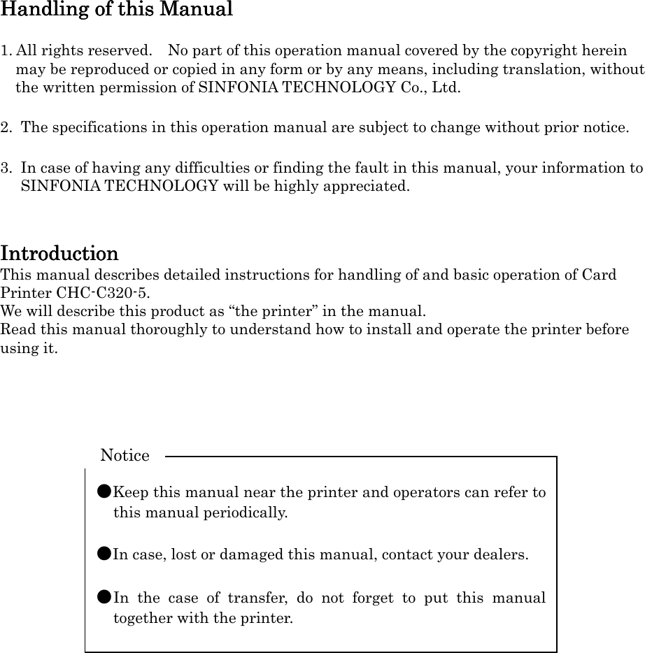   Handling of this ManualHandling of this ManualHandling of this ManualHandling of this Manual     1. All rights reserved.    No part of this operation manual covered by the copyright herein may be reproduced or copied in any form or by any means, including translation, without the written permission of SINFONIA TECHNOLOGY Co., Ltd.  2.  The specifications in this operation manual are subject to change without prior notice.  3.  In case of having any difficulties or finding the fault in this manual, your information to SINFONIA TECHNOLOGY will be highly appreciated.   IIIIntroductionntroductionntroductionntroduction    This manual describes detailed instructions for handling of and basic operation of Card Printer CHC-C320-5. We will describe this product as “the printer” in the manual. Read this manual thoroughly to understand how to install and operate the printer before using it.            ●Keep this manual near the printer and operators can refer to this manual periodically.  ●In case, lost or damaged this manual, contact your dealers.  ●In  the  case  of  transfer,  do  not  forget  to  put  this  manual together with the printer. Notice 