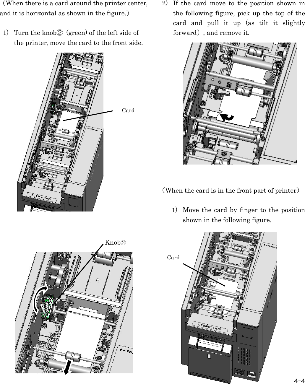  4-4     （When there is a card around the printer center, and it is horizontal as shown in the figure.）  1) Turn the knob②  (green) of the left side of the printer, move the card to the front side.                                      2) If  the  card  move  to  the  position  shown  in the  following figure,  pick up  the  top of  the card  and  pull  it  up  (as  tilt  it  slightly forward）, and remove it.                （When the card is in the front part of printer）  1) Move  the  card  by  finger  to  the  position shown in the following figure.            Card Knob② Card 