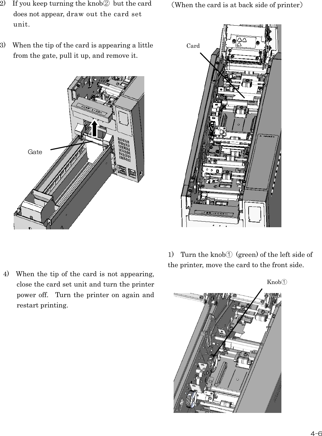  4-6  2)    If you keep turning the knob②  but the card does not appear, draw out the card set unit.  3)    When the tip of the card is appearing a little   from the gate, pull it up, and remove it.                     4)    When the tip of the  card is not appearing, close the card set unit and turn the printer power off.    Turn  the printer on again and restart printing.            （When the card is at back side of printer）                        1)    Turn the knob①  (green) of the left side of the printer, move the card to the front side.                Gate Card Knob① 