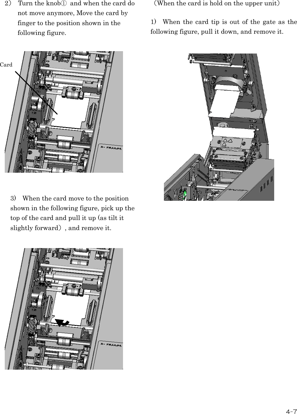  4-7  2）  Turn the knob①  and when the card do not move anymore, Move the card by finger to the position shown in the following figure.                 3)    When the card move to the position shown in the following figure, pick up the top of the card and pull it up (as tilt it slightly forward）, and remove it.                     （When the card is hold on the upper unit）  1)    When  the  card  tip is  out  of  the gate  as  the following figure, pull it down, and remove it. Card 