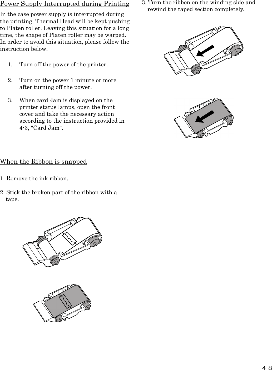  4-8  Power Supply Interrupted during Printing In the case power supply is interrupted during the printing, Thermal Head will be kept pushing to Platen roller. Leaving this situation for a long time, the shape of Platen roller may be warped. In order to avoid this situation, please follow the instruction below.  1.  Turn off the power of the printer.  2.  Turn on the power 1 minute or more after turning off the power.  3.  When card Jam is displayed on the printer status lamps, open the front cover and take the necessary action according to the instruction provided in 4-3, &quot;Card Jam&quot;.    When the Ribbon is snapped  1. Remove the ink ribbon.  2. Stick the broken part of the ribbon with a tape.                         3. Turn the ribbon on the winding side and rewind the taped section completely.          