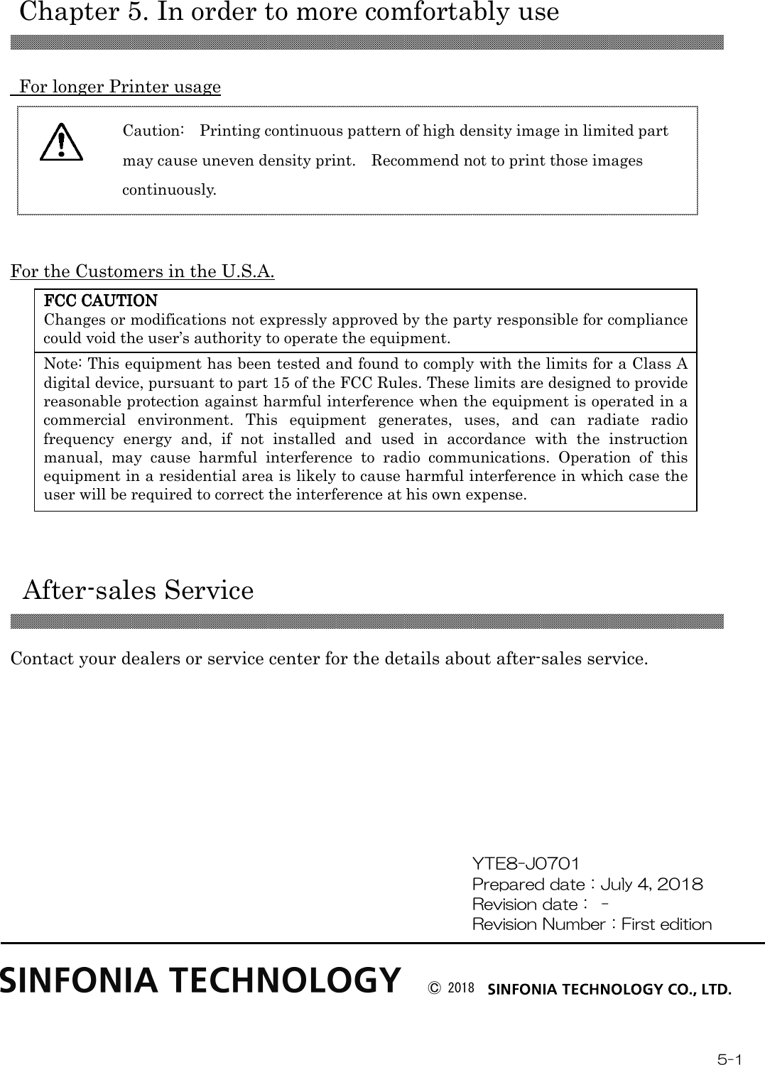   Chapter 5. In order to more comfortably use 5-1 FCC CAUTIONFCC CAUTIONFCC CAUTIONFCC CAUTION    Changes or modifications not expressly approved by the party responsible for compliance could void the user’s authority to operate the equipment. Note: This equipment has been tested and found to comply with the limits for a Class A digital device, pursuant to part 15 of the FCC Rules. These limits are designed to provide reasonable protection against harmful interference when the equipment is operated in a commercial  environment.  This  equipment  generates,  uses,  and  can  radiate  radio frequency  energy  and,  if  not  installed  and  used  in  accordance  with  the  instruction manual,  may  cause  harmful  interference  to  radio  communications.  Operation  of  this equipment in a residential area is likely to cause harmful interference in which case the user will be required to correct the interference at his own expense.    For longer Printer usage      For the Customers in the U.S.A.            After-sales Service   Contact your dealers or service center for the details about after-sales service.          YTE8-J0701 Prepared date：July 4, 2018 Revision date：  -   Revision Number：First edition Caution:    Printing continuous pattern of high density image in limited part may cause uneven density print.    Recommend not to print those images continuously.  Ⓒ 2018 