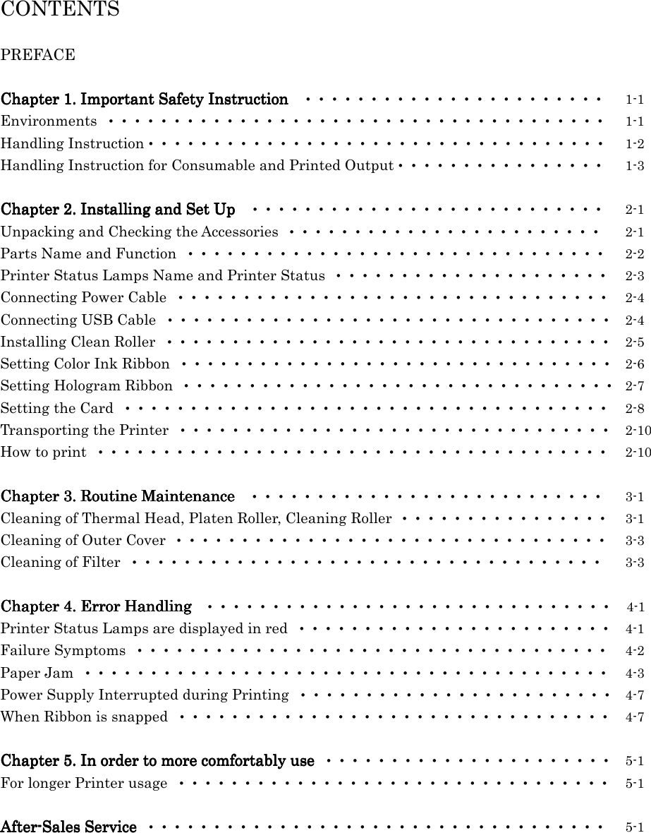  CONTENTS  PREFACE  Chapter 1.Chapter 1.Chapter 1.Chapter 1.    Important Safety InstructionImportant Safety InstructionImportant Safety InstructionImportant Safety Instruction  ・・・・・・・・・・・・・・・・・・・・・・・  1-1 Environments ・・・・・・・・・・・・・・・・・・・・・・・・・・・・・・・・・・・・・・  1-1 Handling Instruction・・・・・・・・・・・・・・・・・・・・・・・・・・・・・・・・・・・  1-2 Handling Instruction for Consumable and Printed Output・・・・・・・・・・・・・・・・  1-3  Chapter 2Chapter 2Chapter 2Chapter 2....    Installing and Set UpInstalling and Set UpInstalling and Set UpInstalling and Set Up  ・・・・・・・・・・・・・・・・・・・・・・・・・・・  2-1 Unpacking and Checking the Accessories ・・・・・・・・・・・・・・・・・・・・・・・・  2-1 Parts Name and Function ・・・・・・・・・・・・・・・・・・・・・・・・・・・・・・・・  2-2 Printer Status Lamps Name and Printer Status ・・・・・・・・・・・・・・・・・・・・・  2-3 Connecting Power Cable ・・・・・・・・・・・・・・・・・・・・・・・・・・・・・・・・・  2-4 Connecting USB Cable ・・・・・・・・・・・・・・・・・・・・・・・・・・・・・・・・・・  2-4 Installing Clean Roller ・・・・・・・・・・・・・・・・・・・・・・・・・・・・・・・・・・  2-5 Setting Color Ink Ribbon ・・・・・・・・・・・・・・・・・・・・・・・・・・・・・・・・・  2-6 Setting Hologram Ribbon ・・・・・・・・・・・・・・・・・・・・・・・・・・・・・・・・・  2-7 Setting the Card ・・・・・・・・・・・・・・・・・・・・・・・・・・・・・・・・・・・・・  2-8 Transporting the Printer ・・・・・・・・・・・・・・・・・・・・・・・・・・・・・・・・・  2-10 How to print ・・・・・・・・・・・・・・・・・・・・・・・・・・・・・・・・・・・・・・・  2-10  Chapter Chapter Chapter Chapter 3333....    Routine MaintenanceRoutine MaintenanceRoutine MaintenanceRoutine Maintenance  ・・・・・・・・・・・・・・・・・・・・・・・・・・・  3-1 Cleaning of Thermal Head, Platen Roller, Cleaning Roller ・・・・・・・・・・・・・・・・  3-1 Cleaning of Outer Cover ・・・・・・・・・・・・・・・・・・・・・・・・・・・・・・・・・  3-3 Cleaning of Filter ・・・・・・・・・・・・・・・・・・・・・・・・・・・・・・・・・・・・  3-3  Chapter Chapter Chapter Chapter 4444....    Error HandlingError HandlingError HandlingError Handling ・・・・・・・・・・・・・・・・・・・・・・・・・・・・・・・    4-1 Printer Status Lamps are displayed in red ・・・・・・・・・・・・・・・・・・・・・・・・  4-1 Failure Symptoms ・・・・・・・・・・・・・・・・・・・・・・・・・・・・・・・・・・・・  4-2 Paper Jam ・・・・・・・・・・・・・・・・・・・・・・・・・・・・・・・・・・・・・・・・  4-3 Power Supply Interrupted during Printing ・・・・・・・・・・・・・・・・・・・・・・・・  4-7 When Ribbon is snapped ・・・・・・・・・・・・・・・・・・・・・・・・・・・・・・・・・  4-7  Chapter Chapter Chapter Chapter 5555....    In order In order In order In order to more comfortably use to more comfortably use to more comfortably use to more comfortably use ・・・・・・・・・・・・・・・・・・・・・・  5-1 For longer Printer usage ・・・・・・・・・・・・・・・・・・・・・・・・・・・・・・・・・  5-1  AfterAfterAfterAfter----Sales Service Sales Service Sales Service Sales Service ・・・・・・・・・・・・・・・・・・・・・・・・・・・・・・・・・・・  5-1    