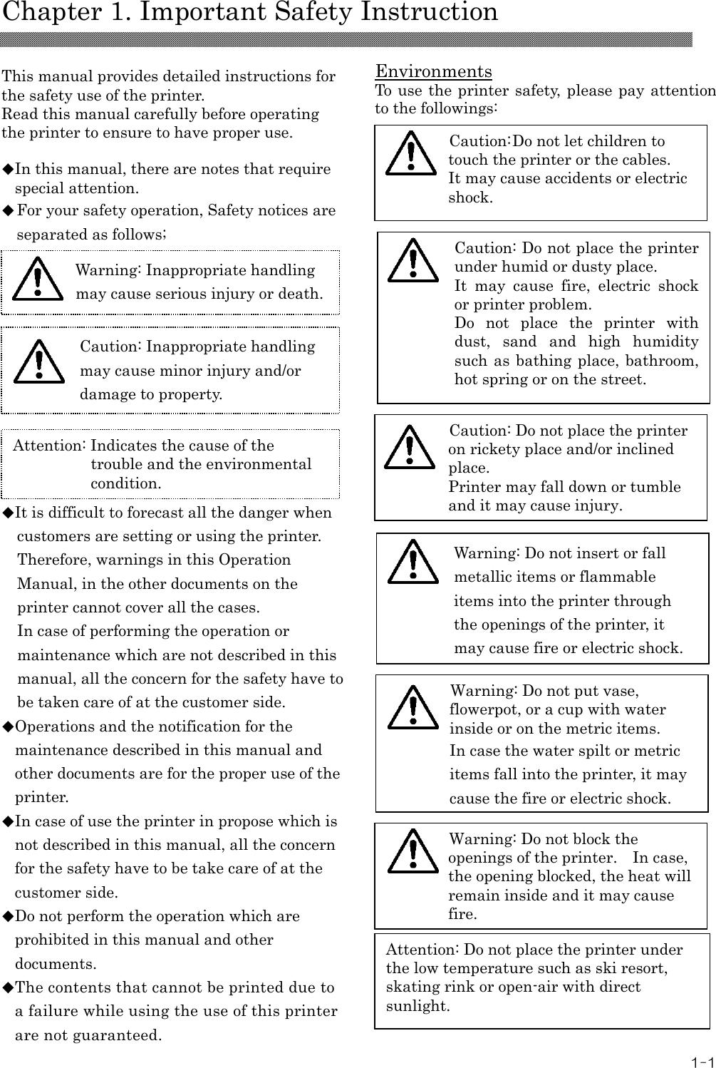   Chapter 1. Important Safety Instruction 1-1  This manual provides detailed instructions for the safety use of the printer. Read this manual carefully before operating the printer to ensure to have proper use.  ◆In this manual, there are notes that require special attention. ◆For your safety operation, Safety notices are separated as follows;          ◆It is difficult to forecast all the danger when customers are setting or using the printer. Therefore, warnings in this Operation Manual, in the other documents on the printer cannot cover all the cases. In case of performing the operation or maintenance which are not described in this manual, all the concern for the safety have to be taken care of at the customer side. ◆Operations and the notification for the maintenance described in this manual and other documents are for the proper use of the printer. ◆In case of use the printer in propose which is not described in this manual, all the concern for the safety have to be take care of at the customer side. ◆Do not perform the operation which are prohibited in this manual and other documents. ◆The contents that cannot be printed due to a failure while using the use of this printer are not guaranteed.    Environments To use the printer safety, please pay attention to the followings:                               Attention: Indicates the cause of the trouble and the environmental condition.   Caution: Inappropriate handling may cause minor injury and/or damage to property.  Warning: Inappropriate handling may cause serious injury or death.  Caution: Do not let children to touch the printer or the cables. It may cause accidents or electric shock. Attention: Do not place the printer under the low temperature such as ski resort, skating rink or open-air with direct sunlight. Warning: Do not block the openings of the printer.    In case, the opening blocked, the heat will remain inside and it may cause fire.  Caution: Do not place the printer on rickety place and/or inclined place. Printer may fall down or tumble and it may cause injury. Caution: Do not place the printer under humid or dusty place. It  may  cause  fire,  electric  shock or printer problem. Do  not  place  the  printer  with dust,  sand  and  high  humidity such as bathing place, bathroom, hot spring or on the street.  Warning: Do not put vase, flowerpot, or a cup with water inside or on the metric items. In case the water spilt or metric items fall into the printer, it may cause the fire or electric shock.  Warning: Do not insert or fall metallic items or flammable items into the printer through the openings of the printer, it may cause fire or electric shock.    