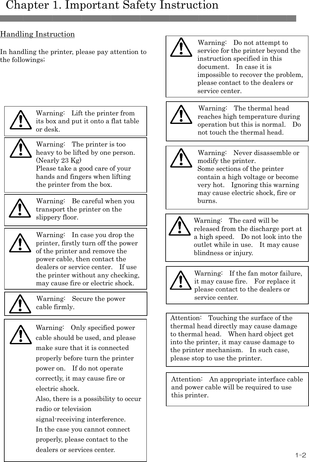    Chapter 1. Important Safety Instruction 1-2 Attention:   An appropriate interface cable and power cable will be required to use this printer. Warning:   Secure the power cable firmly. Warning:  The thermal head reaches high temperature during operation but this is normal.    Do not touch the thermal head. Warning:  Do not attempt to service for the printer beyond the instruction specified in this document.    In case it is impossible to recover the problem, please contact to the dealers or service center. Warning:    Only specified power cable should be used, and please make sure that it is connected properly before turn the printer power on.    If do not operate correctly, it may cause fire or electric shock. Also, there is a possibility to occur radio or television signal-receiving interference. In the case you cannot connect properly, please contact to the dealers or services center.   Warning:   Never disassemble or modify the printer. Some sections of the printer contain a high voltage or become very hot.    Ignoring this warning may cause electric shock, fire or burns. Warning:   The card will be released from the discharge port at a high speed.    Do not look into the outlet while in use.    It may cause blindness or injury. Warning:   If the fan motor failure, it may cause fire.    For replace it please contact to the dealers or service center.  Handling Instruction  In handling the printer, please pay attention to the followings;                                                                            Warning:   Lift the printer from its box and put it onto a flat table or desk.  Warning:   Be careful when you transport the printer on the slippery floor.   Warning:   In case you drop the printer, firstly turn off the power of the printer and remove the power cable, then contact the dealers or service center.    If use the printer without any checking, may cause fire or electric shock.      Warning:   The printer is too heavy to be lifted by one person. (Nearly 23 Kg) Please take a good care of your hands and fingers when lifting the printer from the box.    Attention:  Touching the surface of the thermal head directly may cause damage to thermal head.    When hard object get into the printer, it may cause damage to the printer mechanism.    In such case, please stop to use the printer.  