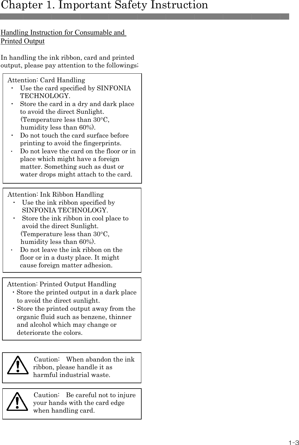   Chapter 1. Important Safety Instruction 1-3 Attention: Card Handling ・  Use the card specified by SINFONIA TECHNOLOGY. ・  Store the card in a dry and dark place to avoid the direct Sunlight. (Temperature less than 30°C, humidity less than 60%). ・  Do not touch the card surface before printing to avoid the fingerprints. ・ Do not leave the card on the floor or in place which might have a foreign matter. Something such as dust or water drops might attach to the card. Attention: Ink Ribbon Handling ・  Use the ink ribbon specified by SINFONIA TECHNOLOGY. ・  Store the ink ribbon in cool place to avoid the direct Sunlight. (Temperature less than 30°C, humidity less than 60%). ・ Do not leave the ink ribbon on the floor or in a dusty place. It might cause foreign matter adhesion.  Attention: Printed Output Handling ・Store the printed output in a dark place to avoid the direct sunlight. ・Store the printed output away from the organic fluid such as benzene, thinner and alcohol which may change or deteriorate the colors. Caution:   When abandon the ink ribbon, please handle it as harmful industrial waste. Caution:   Be careful not to injure your hands with the card edge when handling card.  Handling Instruction for Consumable and Printed Output  In handling the ink ribbon, card and printed output, please pay attention to the followings;                                                                