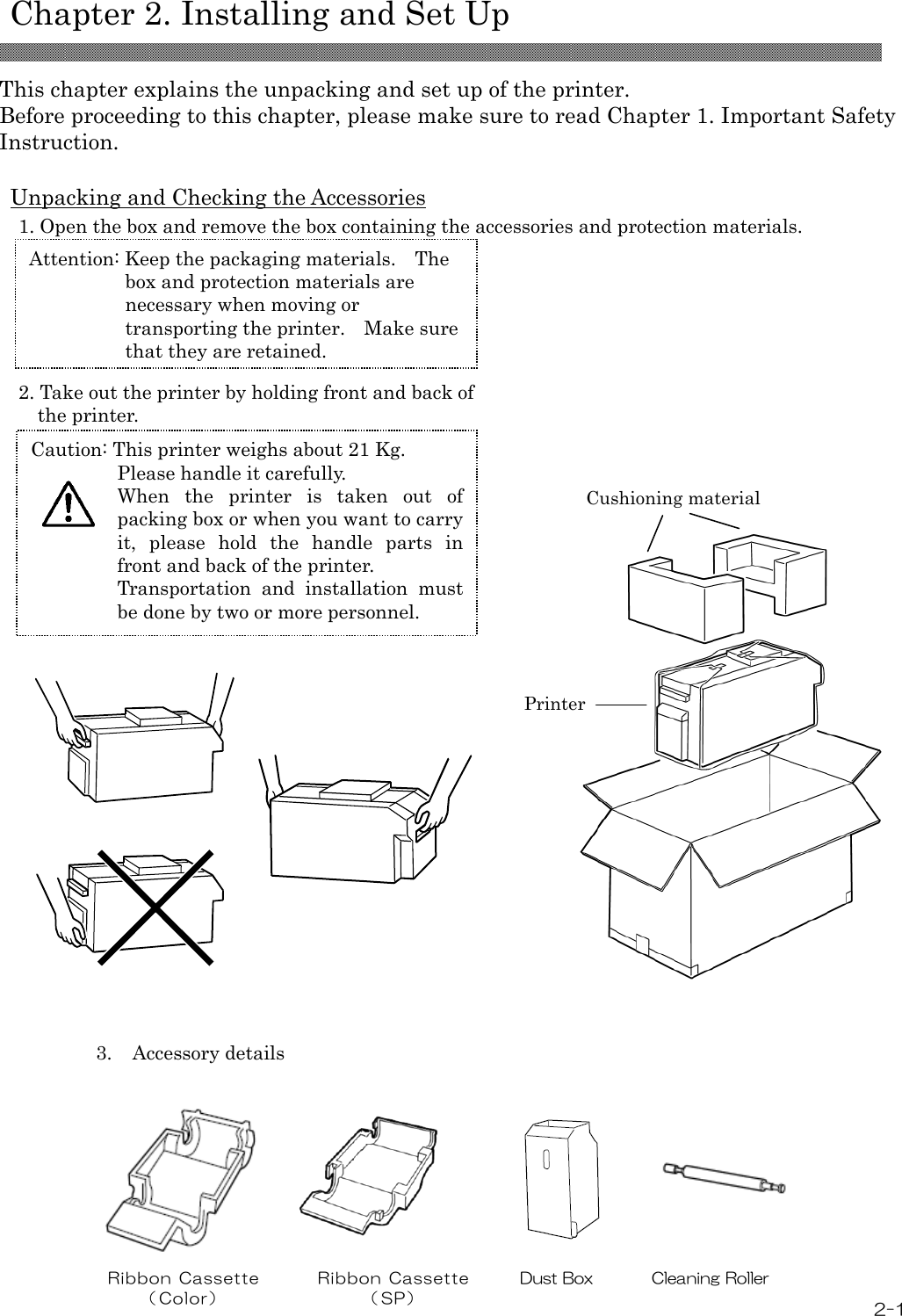   Chapter 2. Installing and Set Up   2-1 This chapter explains the unpacking and set up of the printer. Before proceeding to this chapter, please make sure to read Chapter 1. Important Safety Instruction.  Unpacking and Checking the Accessories 1. Open the box and remove the box containing the accessories and protection materials.          2. Take out the printer by holding front and back of   the printer.                         3.  Accessory details        Ribbon Cassette （ Col or）  Ribbon Cassette （ SP）         Dust Box  Cleaning Roller Attention: Keep the packaging materials.  The box and protection materials are necessary when moving or transporting the printer.    Make sure that they are retained. Caution: This printer weighs about 21 Kg. Please handle it carefully. When  the  printer  is  taken  out  of packing box or when you want to carry it,  please  hold  the  handle  parts  in front and back of the printer. Transportation  and  installation  must be done by two or more personnel.  Printer Cushioning material 