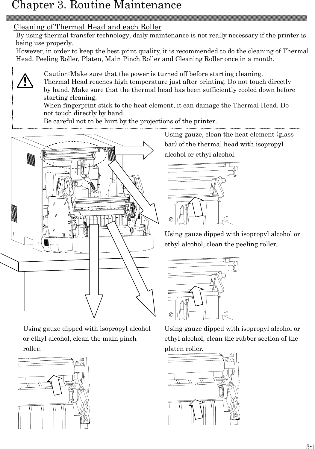    Chapter 3. Routine Maintenance  3-1 Cleaning of Thermal Head and each Roller By using thermal transfer technology, daily maintenance is not really necessary if the printer is being use properly. However, in order to keep the best print quality, it is recommended to do the cleaning of Thermal Head, Peeling Roller, Platen, Main Pinch Roller and Cleaning Roller once in a month.  Using gauze, clean the heat element (glass bar) of the thermal head with isopropyl alcohol or ethyl alcohol.         Using gauze dipped with isopropyl alcohol or ethyl alcohol, clean the peeling roller.      Using gauze dipped with isopropyl alcohol or ethyl alcohol, clean the main pinch roller.         Using gauze dipped with isopropyl alcohol or ethyl alcohol, clean the rubber section of the platen roller.         Caution: Make sure that the power is turned off before starting cleaning. Thermal Head reaches high temperature just after printing. Do not touch directly by hand. Make sure that the thermal head has been sufficiently cooled down before starting cleaning. When fingerprint stick to the heat element, it can damage the Thermal Head. Do not touch directly by hand. Be careful not to be hurt by the projections of the printer.   