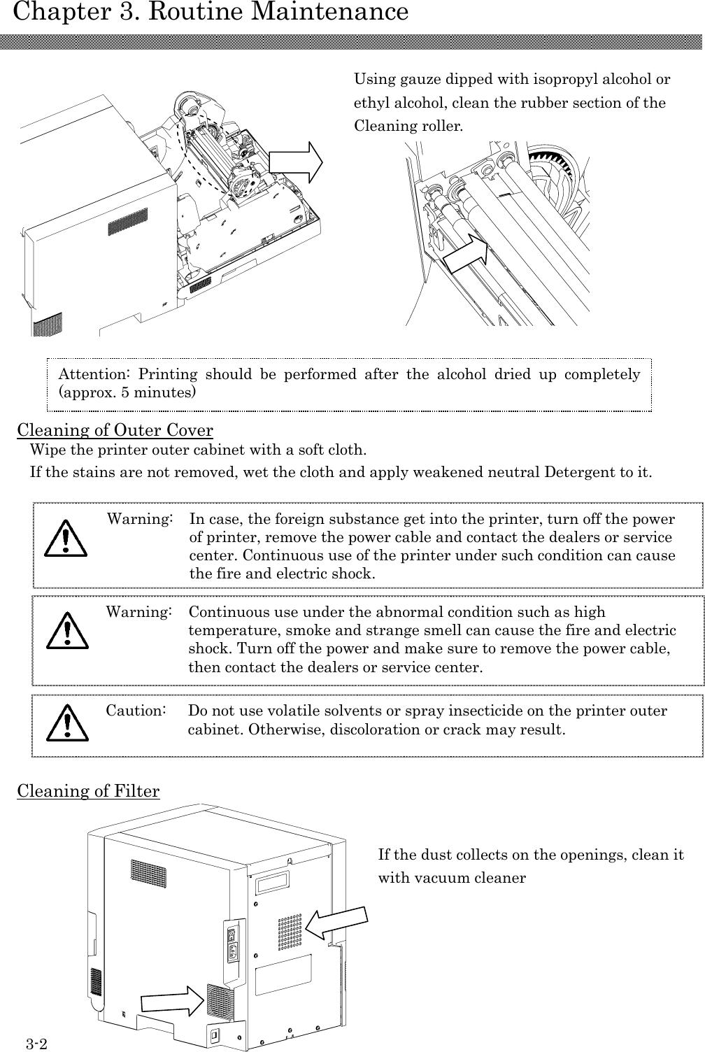    Chapter 3. Routine Maintenance 3-2               Using gauze dipped with isopropyl alcohol or ethyl alcohol, clean the rubber section of the Cleaning roller.     Cleaning of Outer Cover Wipe the printer outer cabinet with a soft cloth. If the stains are not removed, wet the cloth and apply weakened neutral Detergent to it.  Cleaning of Filter             Attention:  Printing  should  be  performed  after  the  alcohol  dried  up  completely (approx. 5 minutes) Caution:  Do not use volatile solvents or spray insecticide on the printer outer cabinet. Otherwise, discoloration or crack may result.   Warning:  Continuous use under the abnormal condition such as high temperature, smoke and strange smell can cause the fire and electric shock. Turn off the power and make sure to remove the power cable, then contact the dealers or service center.   Warning:  In case, the foreign substance get into the printer, turn off the power of printer, remove the power cable and contact the dealers or service center. Continuous use of the printer under such condition can cause the fire and electric shock.   If the dust collects on the openings, clean it with vacuum cleaner 