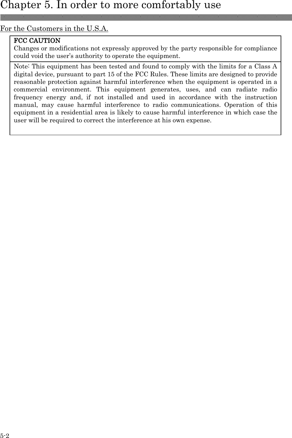  Chapter 5. In order to more comfortably use  5-2 FCC CAUTION Changes or modifications not expressly approved by the party responsible for compliance could void the user’s authority to operate the equipment. Note: This equipment has been tested and found to comply with the limits for a Class A digital device, pursuant to part 15 of the FCC Rules. These limits are designed to provide reasonable protection against harmful interference when the equipment is operated in a commercial  environment.  This  equipment  generates,  uses,  and  can  radiate  radio frequency  energy  and,  if  not  installed  and  used  in  accordance  with  the  instruction manual,  may  cause  harmful  interference  to  radio  communications.  Operation  of  this equipment in a residential area is likely to cause harmful interference in which case the user will be required to correct the interference at his own expense. For the Customers in the U.S.A.               
