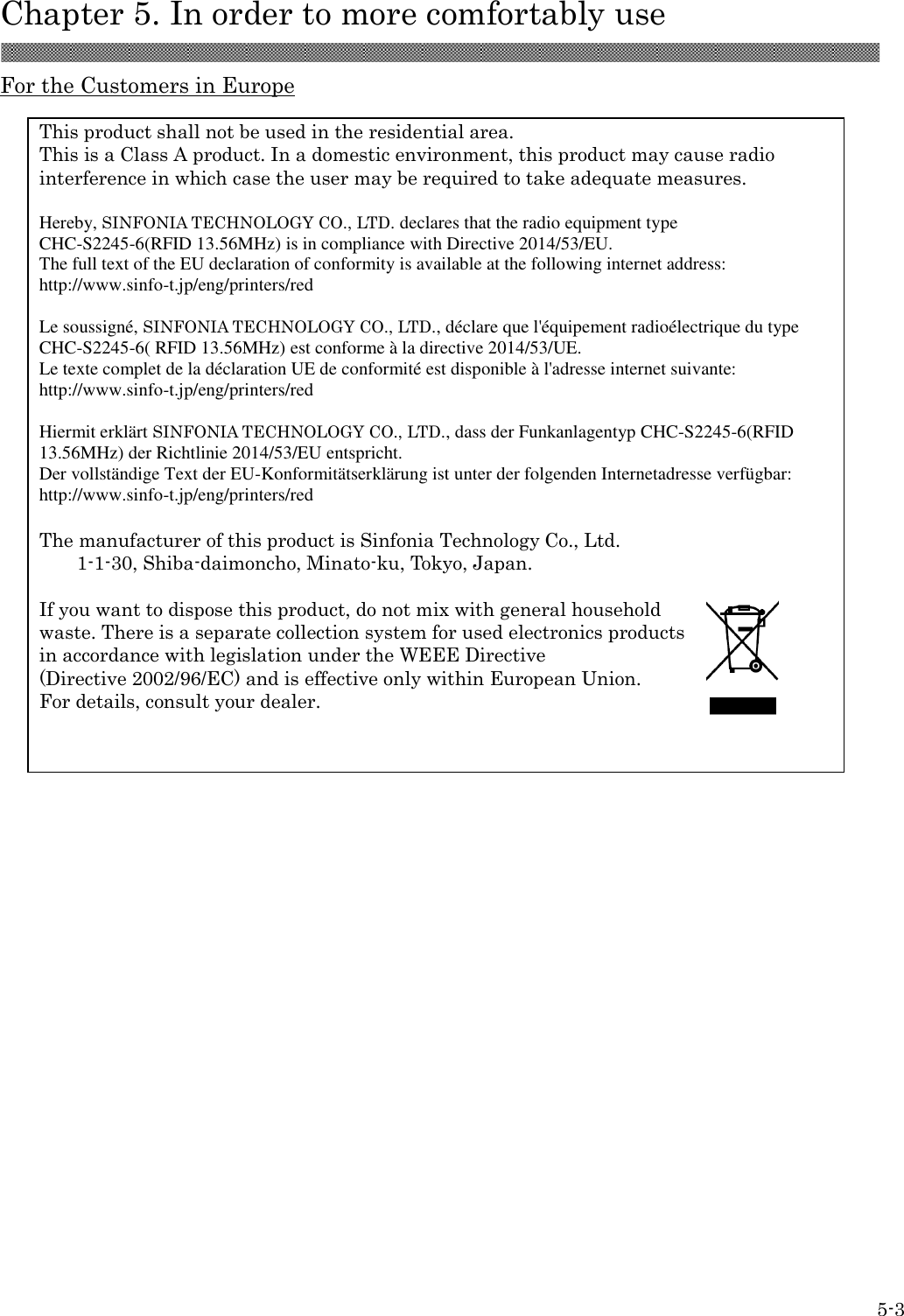  Chapter 5. In order to more comfortably use  5-3 For the Customers in Europe      This product shall not be used in the residential area. This is a Class A product. In a domestic environment, this product may cause radio interference in which case the user may be required to take adequate measures.  Hereby, SINFONIA TECHNOLOGY CO., LTD. declares that the radio equipment type CHC-S2245-6(RFID 13.56MHz) is in compliance with Directive 2014/53/EU. The full text of the EU declaration of conformity is available at the following internet address: http://www.sinfo-t.jp/eng/printers/red  Le soussigné, SINFONIA TECHNOLOGY CO., LTD., déclare que l&apos;équipement radioélectrique du type CHC-S2245-6( RFID 13.56MHz) est conforme à la directive 2014/53/UE. Le texte complet de la déclaration UE de conformité est disponible à l&apos;adresse internet suivante: http://www.sinfo-t.jp/eng/printers/red  Hiermit erklärt SINFONIA TECHNOLOGY CO., LTD., dass der Funkanlagentyp CHC-S2245-6(RFID 13.56MHz) der Richtlinie 2014/53/EU entspricht. Der vollständige Text der EU-Konformitätserklärung ist unter der folgenden Internetadresse verfügbar: http://www.sinfo-t.jp/eng/printers/red  The manufacturer of this product is Sinfonia Technology Co., Ltd. 1-1-30, Shiba-daimoncho, Minato-ku, Tokyo, Japan.  If you want to dispose this product, do not mix with general household   waste. There is a separate collection system for used electronics products   in accordance with legislation under the WEEE Directive   (Directive 2002/96/EC) and is effective only within European Union. For details, consult your dealer. 