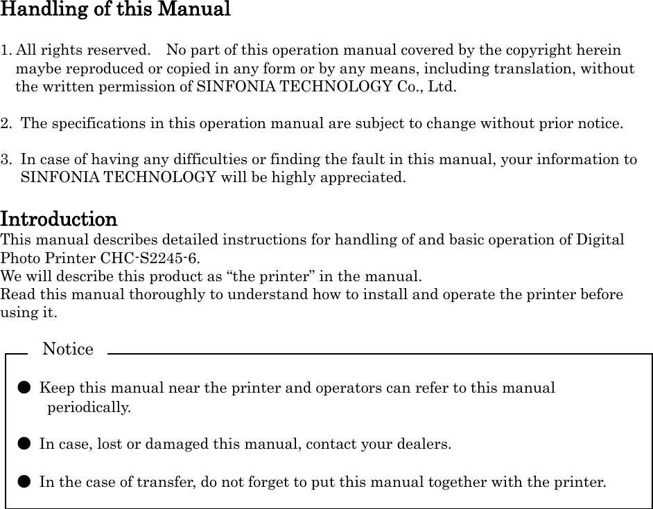   Handling of this Manual  1. All rights reserved.    No part of this operation manual covered by the copyright herein maybe reproduced or copied in any form or by any means, including translation, without the written permission of SINFONIA TECHNOLOGY Co., Ltd.  2.  The specifications in this operation manual are subject to change without prior notice.  3.  In case of having any difficulties or finding the fault in this manual, your information to SINFONIA TECHNOLOGY will be highly appreciated.  Introduction This manual describes detailed instructions for handling of and basic operation of Digital Photo Printer CHC-S2245-6. We will describe this product as “the printer” in the manual. Read this manual thoroughly to understand how to install and operate the printer before using it.    ●  Keep this manual near the printer and operators can refer to this manual periodically.  ●  In case, lost or damaged this manual, contact your dealers.  ●  In the case of transfer, do not forget to put this manual together with the printer. Notice 