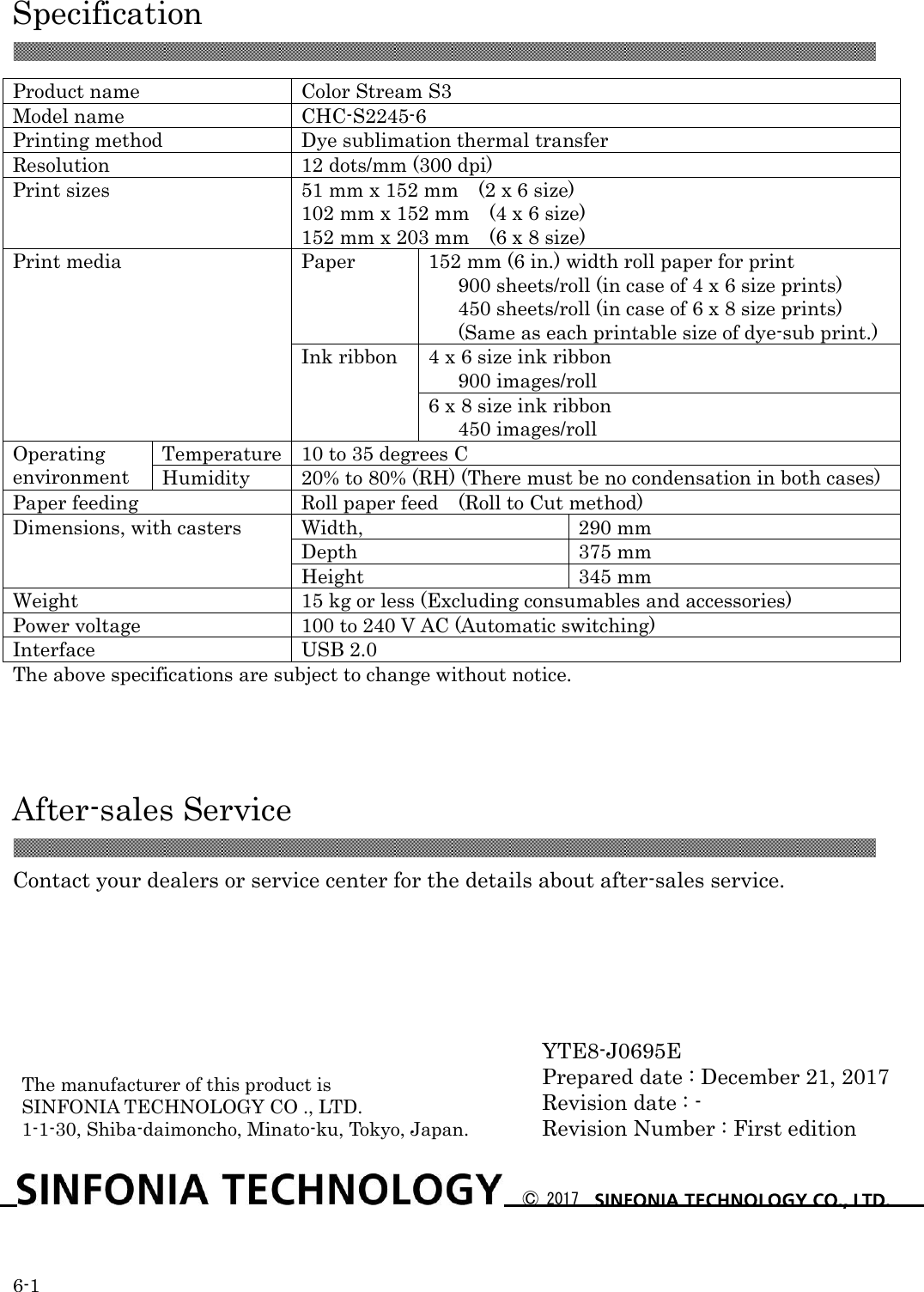  Specification 6-1  Product name Color Stream S3 Model name CHC-S2245-6 Printing method Dye sublimation thermal transfer Resolution 12 dots/mm (300 dpi) Print sizes 51 mm x 152 mm    (2 x 6 size) 102 mm x 152 mm    (4 x 6 size) 152 mm x 203 mm    (6 x 8 size) Print media Paper 152 mm (6 in.) width roll paper for print    900 sheets/roll (in case of 4 x 6 size prints)    450 sheets/roll (in case of 6 x 8 size prints)    (Same as each printable size of dye-sub print.) Ink ribbon 4 x 6 size ink ribbon    900 images/roll 6 x 8 size ink ribbon    450 images/roll Operating   environment Temperature 10 to 35 degrees C Humidity 20% to 80% (RH) (There must be no condensation in both cases) Paper feeding Roll paper feed  (Roll to Cut method) Dimensions, with casters Width, 290 mm Depth 375 mm Height 345 mm Weight 15 kg or less (Excluding consumables and accessories) Power voltage 100 to 240 V AC (Automatic switching) Interface USB 2.0 The above specifications are subject to change without notice.    After-sales Service  Contact your dealers or service center for the details about after-sales service.               YTE8-J0695E Prepared date : December 21, 2017 Revision date : - Revision Number : First edition  Ⓒ 2017  The manufacturer of this product is SINFONIA TECHNOLOGY CO ., LTD. 1-1-30, Shiba-daimoncho, Minato-ku, Tokyo, Japan.  