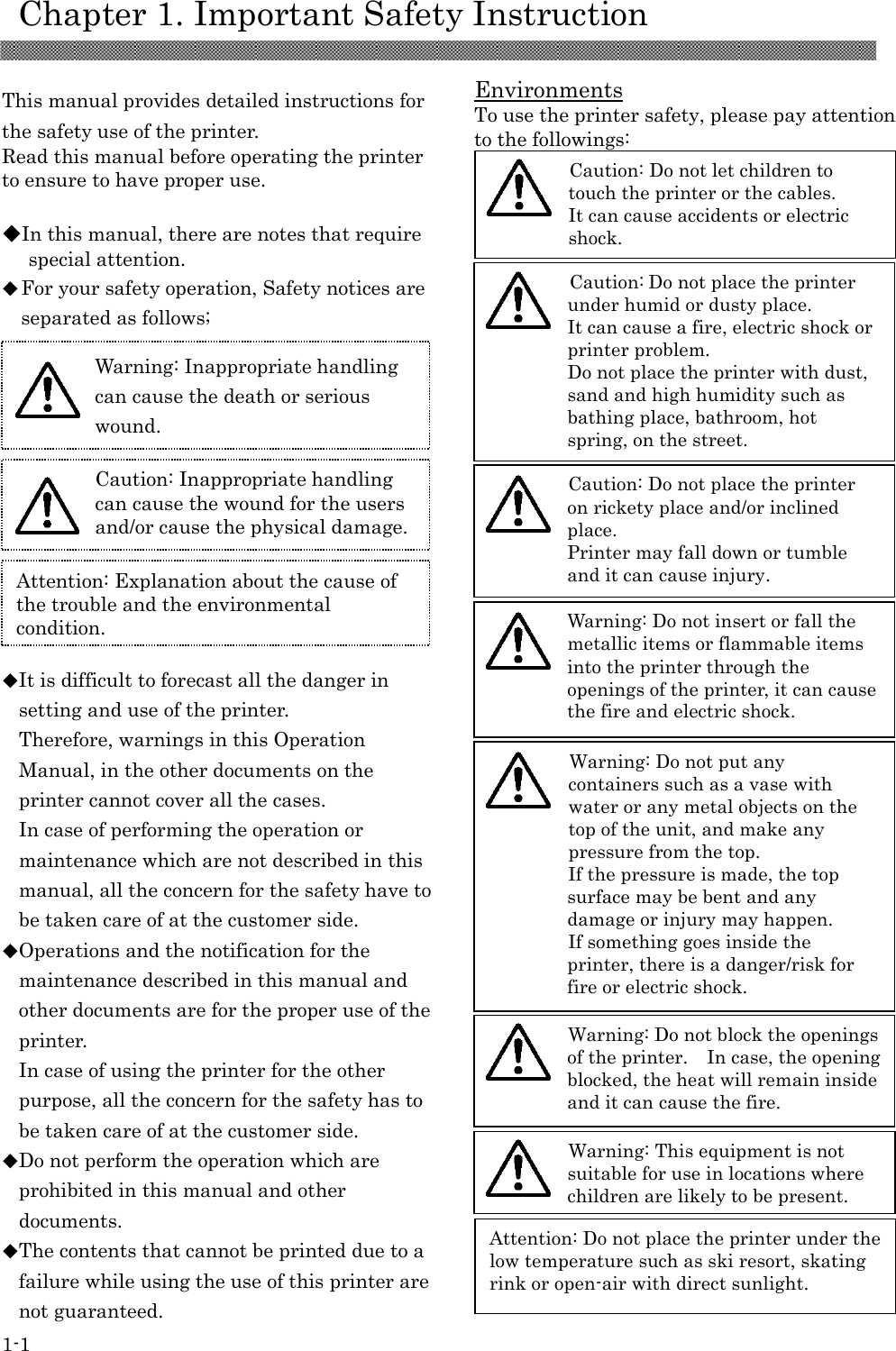     Chapter 1. Important Safety Instruction 1-1  This manual provides detailed instructions for the safety use of the printer. Read this manual before operating the printer to ensure to have proper use.  ◆In this manual, there are notes that require special attention. ◆For your safety operation, Safety notices are separated as follows;               ◆It is difficult to forecast all the danger in setting and use of the printer. Therefore, warnings in this Operation Manual, in the other documents on the printer cannot cover all the cases. In case of performing the operation or maintenance which are not described in this manual, all the concern for the safety have to be taken care of at the customer side. ◆Operations and the notification for the maintenance described in this manual and other documents are for the proper use of the printer. In case of using the printer for the other purpose, all the concern for the safety has to be taken care of at the customer side. ◆Do not perform the operation which are prohibited in this manual and other documents. ◆The contents that cannot be printed due to a failure while using the use of this printer are not guaranteed.  Environments To use the printer safety, please pay attention to the followings:                                        Attention: Explanation about the cause of the trouble and the environmental condition.   Caution: Inappropriate handling can cause the wound for the users and/or cause the physical damage.   Warning: Inappropriate handling can cause the death or serious wound.  Attention: Do not place the printer under the low temperature such as ski resort, skating rink or open-air with direct sunlight.  Warning: Do not block the openings of the printer.    In case, the opening blocked, the heat will remain inside and it can cause the fire.   Caution: Do not place the printer on rickety place and/or inclined place. Printer may fall down or tumble and it can cause injury.  Caution: Do not place the printer under humid or dusty place. It can cause a fire, electric shock or printer problem. Do not place the printer with dust, sand and high humidity such as bathing place, bathroom, hot spring, on the street.   Warning: Do not put any containers such as a vase with water or any metal objects on the top of the unit, and make any pressure from the top.   If the pressure is made, the top surface may be bent and any damage or injury may happen. If something goes inside the printer, there is a danger/risk for fire or electric shock.  Warning: Do not insert or fall the metallic items or flammable items into the printer through the openings of the printer, it can cause the fire and electric shock.   Caution: Do not let children to touch the printer or the cables. It can cause accidents or electric shock.   Warning: This equipment is not suitable for use in locations where children are likely to be present.  