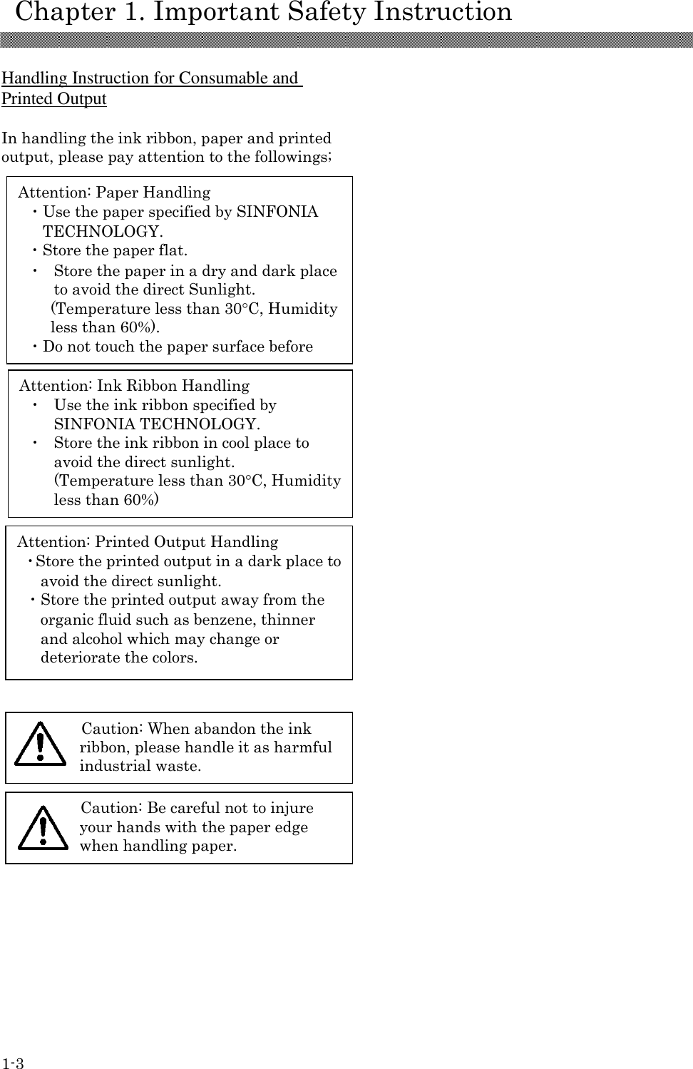     Chapter 1. Important Safety Instruction 1-3 Attention: Paper Handling ・Use the paper specified by SINFONIA TECHNOLOGY. ・Store the paper flat. ・ Store the paper in a dry and dark place to avoid the direct Sunlight. (Temperature less than 30C, Humidity less than 60%). ・Do not touch the paper surface before printing to avoid the fingerprints.  Attention: Ink Ribbon Handling ・ Use the ink ribbon specified by SINFONIA TECHNOLOGY. ・ Store the ink ribbon in cool place to avoid the direct sunlight. (Temperature less than 30C, Humidity less than 60%)  Attention: Printed Output Handling ・Store the printed output in a dark place to avoid the direct sunlight. ・Store the printed output away from the organic fluid such as benzene, thinner and alcohol which may change or deteriorate the colors.  Caution: When abandon the ink ribbon, please handle it as harmful industrial waste.  Caution: Be careful not to injure your hands with the paper edge when handling paper.   Handling Instruction for Consumable and Printed Output  In handling the ink ribbon, paper and printed output, please pay attention to the followings;                                    