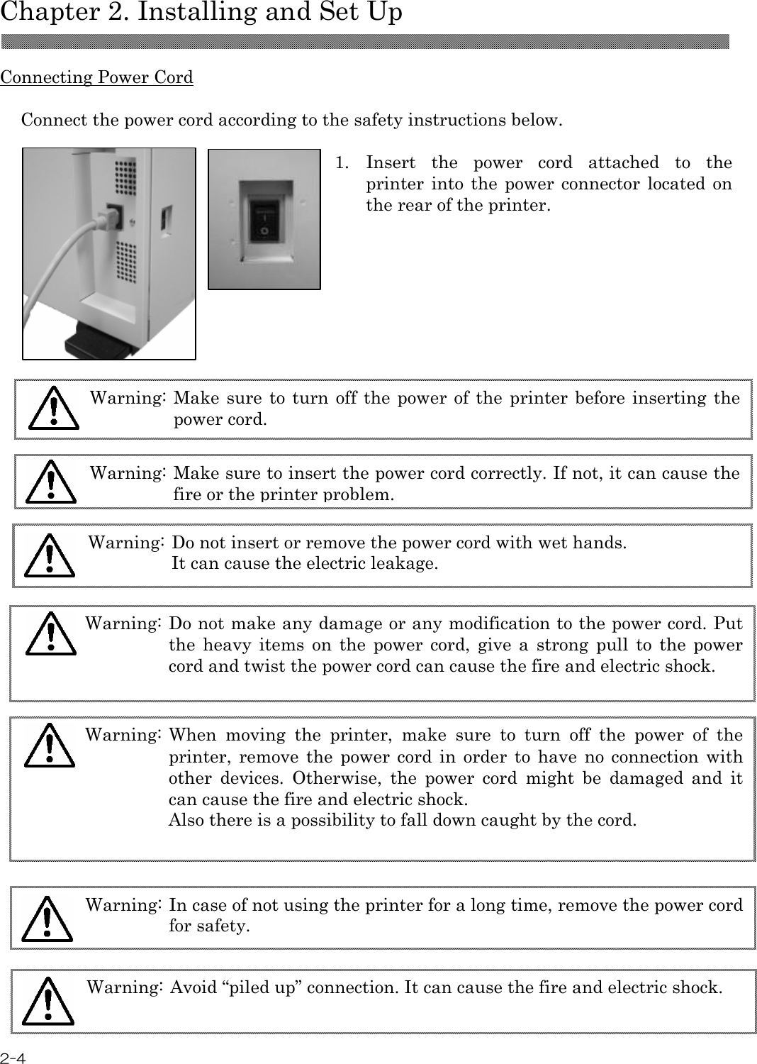  Chapter 2. Installing and Set Up  2-4  Connecting Power Cord  Connect the power cord according to the safety instructions below.  1.  Insert  the  power  cord  attached  to  the printer into  the  power connector located  on the rear of the printer.                                Warning: When  moving  the  printer,  make  sure  to  turn  off  the  power  of  the printer,  remove  the  power  cord  in  order  to  have  no  connection  with other  devices.  Otherwise,  the  power  cord  might  be  damaged  and  it can cause the fire and electric shock. Also there is a possibility to fall down caught by the cord.  Warning: Avoid “piled up” connection. It can cause the fire and electric shock.  Warning: In case of not using the printer for a long time, remove the power cord for safety.  Warning: Make sure to turn off  the  power  of the  printer before inserting the power cord.  Warning: Make sure to insert the power cord correctly. If not, it can cause the fire or the printer problem.  Warning: Do not insert or remove the power cord with wet hands. It can cause the electric leakage.  Warning: Do not make any damage or any modification to the power cord. Put the  heavy  items  on  the  power  cord,  give  a  strong  pull  to  the  power cord and twist the power cord can cause the fire and electric shock.  